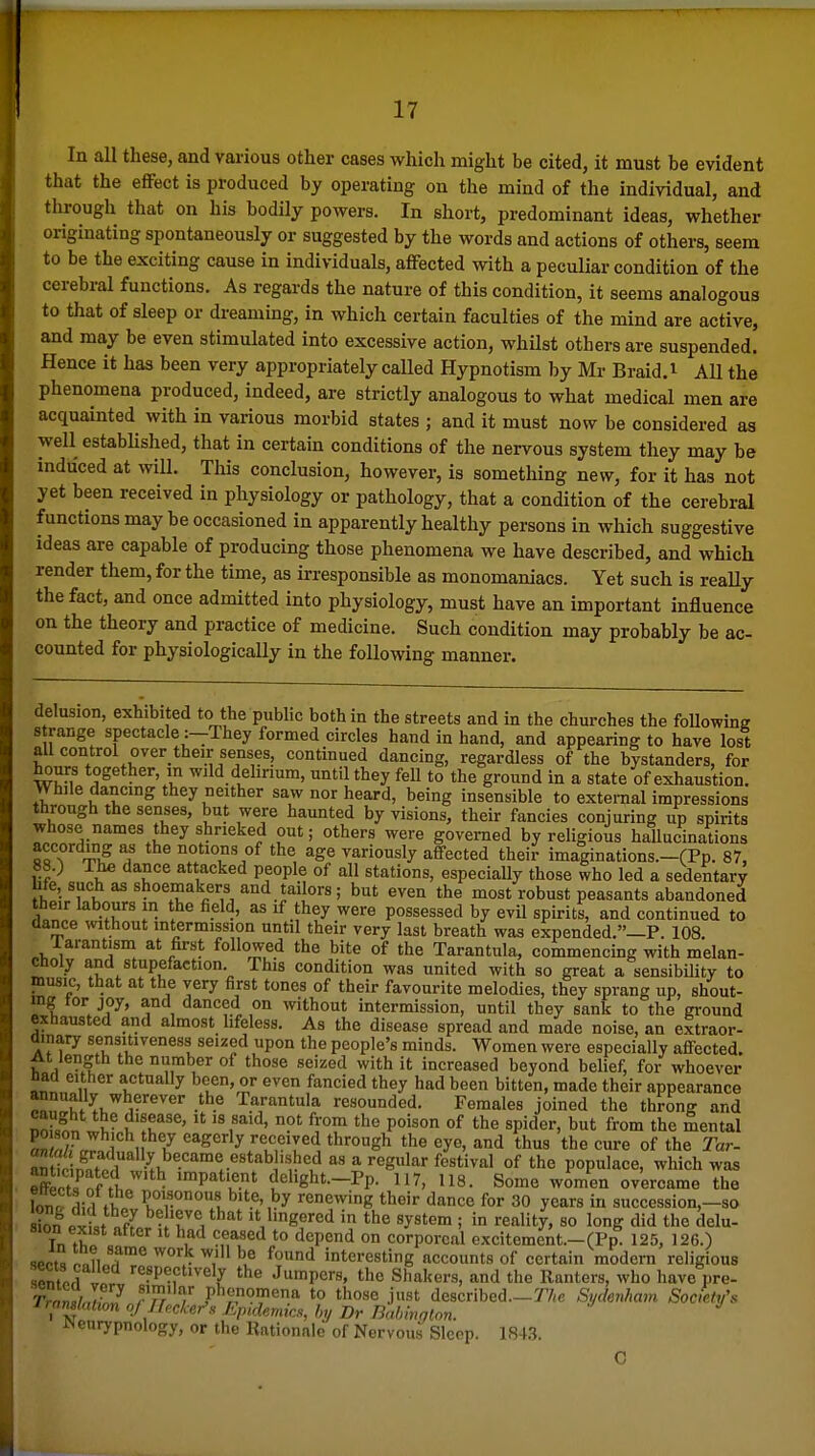 In all these, and various other cases which might be cited, it must be evident that the effect is produced by operating on the mind of the individual, and through that on his bodily powers. In short, predominant ideas, whether originating spontaneously or suggested by the words and actions of others, seem to be the exciting cause in individuals, affected with a peculiar condition of the cerebral functions. As regards the nature of this condition, it seems analogous to that of sleep or dreaming, in which certain faculties of the mind are active, and may be even stimulated into excessive action, whilst others are suspended. Hence it has been very appropriately called Hypnotism by Mr Braid, i AU the phenomena produced, indeed, are strictly analogous to what medical men are acquainted with in various morbid states ; and it must now be considered as well estabhshed, that in certain conditions of the nervous system they may be induced at will. Tliis conclusion, however, is something new, for it has not yet been received in physiology or pathology, that a condition of the cerebral functions may be occasioned in apparently healthy persons in which suggestive ideas are capable of producing those phenomena we have described, and which render them, for the time, as irresponsible as monomaniacs. Yet such is really the fact, and once admitted into physiology, must have an important influence on the theory and practice of medicine. Such condition may probably be ac- counted for physiologically in the following manner. delusion, exhibited to the public both in the streets and in the churches the following s range spectacle :-They formed circles hand in hand, and appearing to have lost all control over_ their senses, continued dancing, regardless of the bystanders, for hours together, in wild dehnum, until they fell to the ground in a state of exhaustion. VVhile dancing they neither saw nor heard, being insensible to external impressions through the senses, but were haunted by visions, their fancies conjuring up spirits whose names they shrieked out; others were governed by religious hallucinations according as the notions of the age variously affected their imaginations.-(Pp. 87, 88.) The dance attacked people of all stations, especially those who led a sedentary hfe, such as shoemakers and tailors ; but even the most robust peasants abandoned their labours in the field, as if they were possessed by evil spirits, and continued to dance without intermission until their very last breath was expended.—P. 108. Tarantism at first followed the bite of the Tarantula, commencing with melan- choly and stupefaction This condition was united with so great a sensibDity to music, that at the very first tones of their favourite melodies, they sprang up, shout- ing tor joy, and danced on without intermission, until they sank to the ground exhausted and almost lifeless. As the disease spread and made noise, an extraor- ainary sensitiveness seized upon the people's minds. Women were especially affected. At length the number of those seized with it increased beyond belief, for whoever had either actually been, or even fancied they had been bitten, made their appearance ^r^l^u^ 1-''^''®'' .-^ J^arantula resounded. Females joined the throng and 3 ^- t'T^^' t^^ P°'s°n of tlie spider, but from the mental E« ] 1 / eagerly received through the eye, and thus the cure of the Tar- Mt^r nn?.^r 4 ''i-'L'^ * '^g'^' ^''^^'^^^ °^ populace, which was XtHfl' ^ impatient dehght._Pp. 117, 118. Some women overcame the W rli?i fl P°'?«0» bite, by renewing their dance for 30 years in succession,-so Spx ISo. - 'rV^*' It bngered in the system ; in reality, so long did the delu- sion exist after it had ceased to depend on corporeal excitemeAt.-(Pp 125, 126.) sPPt, n„n f*^ interesting accounts of certain modem religious sentpri il '^PP^f'^vely the Jumpers, the Shakers, and the Ranters, who have pre- rro»,jrj rTr , ,P*'™97'ena to those just described.—T/(e Sydenham Society's rramlation oj n,cker\ Epidemics, by Br Bahmglon. *^ JNenrypnology, or the Rationale of Nervous Sleep. 184.3.