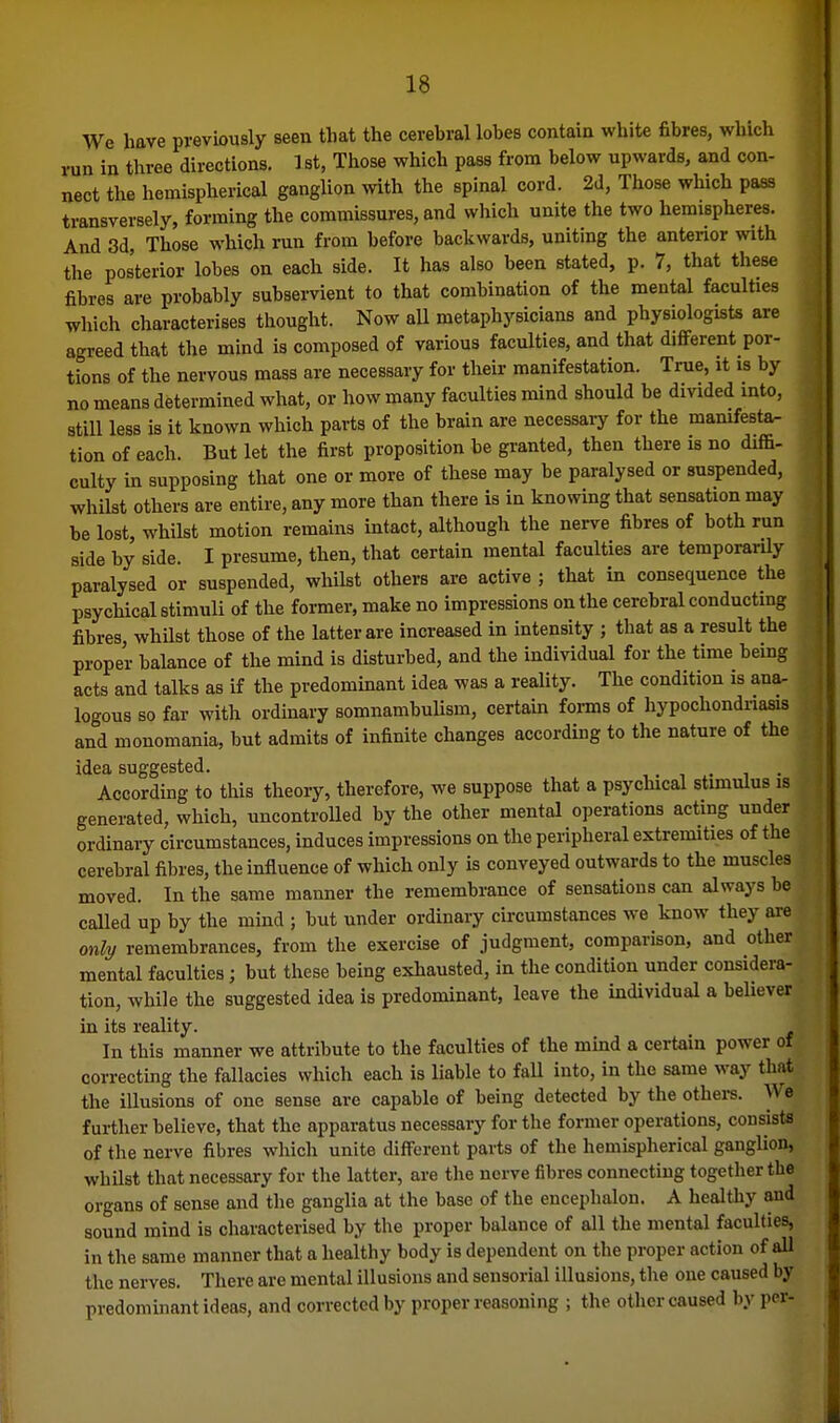 We have previously seen that the cerebral lobes contaia white fibres, which run in three directions, 1st, Those which pass from below upwards, and con- nect the hemispberical ganglion with the spinal cord. 2d, Those which pass transversely, forming the commissures, and which unite the two hemispheres. And 3d, Those which run from before backwards, uniting the anterior with the posterior lobes on eacb side. It has also been stated, p. 7, that these fibres are probably subservient to that combination of the mental faculties which characterises thought. Now all metaphysicians and physiologists are agreed that the mind is composed of various faculties, and that different por- tions of the nervous mass are necessary for their manifestation. True, it is by no means determined what, or how many faculties mind should be divided into, still less is it known which parts of the brain are necessary for the mamfesta- tion of each. But let the first proposition be granted, then there is no diffi- culty in supposing that one or more of these may be paralysed or suspended, whilst others are entire, any more than there is in knowing that sensation may be lost, whilst motion remains intact, although the nerve fibres of both run side by side. I presume, then, that certain mental faculties are temporarily paralysed or suspended, whilst others are active ; that in consequence the psychical stimuli of the former, make no impressions on the cerebral conducting fibres whilst those of the latter are increased in intensity ; that as a result the proper balance of the mind is disturbed, and the individual for the time being acts and talks as if the predominant idea was a reality. The condition is ana- logous so far with ordinary somnambulism, certain forms of hypochondriasis and monomania, but admits of infinite changes according to the nature of the idea suggested. i . i . According to this theory, therefore, we suppose that a psychical stimulus is generated, which, uncontrolled by the other mental operations acting under ordinary circumstances, induces impressions on the peripheral extremities of the cerebral fibres, the influence of which only is conveyed outwards to the muscles moved. In the same manner the remembrance of sensations can always be called up by the mind ; but under ordinary circumstances we know they are only remembrances, from the exercise of judgment, comparison, and other mental faculties; but these being exhausted, in the condition under considera- tion, while the suggested idea is predominant, leave the individual a believer in its reality. In this manner we attribute to the faculties of the mind a certain power of correcting the fallacies which each is Uable to fall into, in the same way that the illusions of one sense are capable of being detected by the othei-s. We further believe, that the apparatus necessary for the former operations, consists of the nerve fibres which unite different parts of the hemispherical ganglion, whilst that necessary for the latter, are the nerve fibres connecting together the organs of sense and the ganglia at the base of the encephalon. A healthy and sound mind is characterised by the proper balance of all the mental faculties, in the same manner that a healthy body is dependent on the proper action of all the nerves. There are mental illusions and sensorial illusions, the one caused by predominant ideas, and corrected by proper reasoning ; the other caused by per-