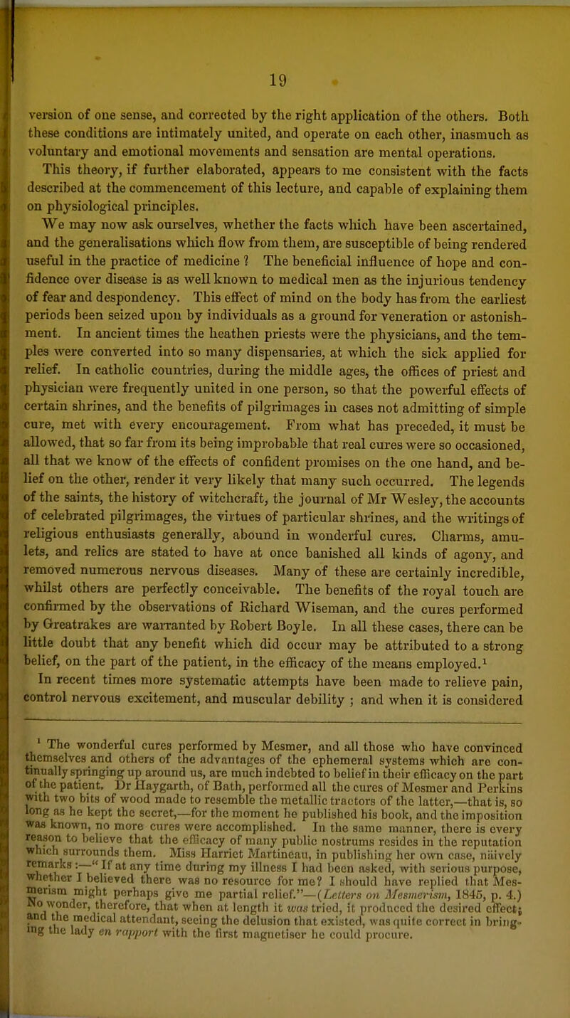 version of one sense, and corrected by the right application of the others. Both these conditions are intimately united, and operate on each other, inasmuch as voluntary and emotional movements and sensation are mental operations. This theory, if further elaborated, appears to me consistent with the facts described at the commencement of this lecture, and capable of explaining them on physiological principles. We may now ask ourselves, whether the facts which have been ascertained, and the generalisations which flow from them, are susceptible of being rendered useful in the practice of medicine 1 The beneficial influence of hope and con- fidence over disease is as well known to medical men as the injurious tendency of fear and despondency. This effect of mind on the body has from the earliest periods been seized upon by individuals as a ground for veneration or astonish- ment. In ancient times the heathen priests were the physicians, and the tem- ples were converted into so many dispensaries, at which the sick applied for relief. In catholic countries, during the middle ages, the offices of priest and physician were frequently united in one person, so that the powerful effects of certain shrines, and the benefits of pilgrimages in cases not admitting of simple cure, met with every encouragement. From what has preceded, it must be allowed, that so far from its being improbable that real cures were so occasioned, all that we know of the efi^ects of confident promises on the one hand, and be- lief on the other, render it very likely that many such occurred. The legends of the saints, the history of witchcraft, the journal of Mr Wesley, the accounts of celebrated pilgrimages, the virtues of particular shrines, and the writings of religious enthusiasts generally, abound in wonderful cures. Charms, amu- lets, and relics are stated to have at once banished all kinds of agony, and removed numerous nervous diseases. Many of these are certainly incredible, whilst others are perfectly conceivable. The benefits of the royal touch are confirmed by the observations of Richard Wiseman, and the cures performed by Greatrakes are waiTanted by Robert Boyle, In all these cases, there can be little doubt that any benefit which did occur may be attributed to a strong belief, on the part of the patient, in the efficacy of the means employed,^ In recent times more systematic attempts have been made to relieve pain, control nervous excitement, and muscular debility ; and when it is considered ' The wonderful cures performed by Mesmer, and all those who have convinced themselves and others of the advantages of the ephemeral systems which are con- tiimally springing up around us, are much indebted to belief in their efficacy on the part of the patient, Dr Haygarth, of Bath, performed all tlie cures of Mesmer and Perkins with two bits of wood made to resemble the metallic tractors of the latter,—that is, so long as he kept the secret,—for the moment he published his book, and the imposition was known, no more cures were accomplished. In the same manner, there is every reason to believe that the ofTicacy of many public nostrums resides in the reputation which surrounds them. _ Miss Harriet Martincau, in publishing her own case, naively 'T'^^ any time during my illness I had been asked, with serious purpose, Whether I believed there was no resource for me? I should have replied that Mes- merism might perhaps give me partial relief.—(Z^c^ers o>i Mesmerism, 1845, p. 4.) JNo wonder, therefore, that when at length it teas tried, if produced the desired cfFectj ana the medical attendant, seeing the delusion that existed, was quite correct in bring- mg the lady en rapport with the first magnetiscr he could procure.