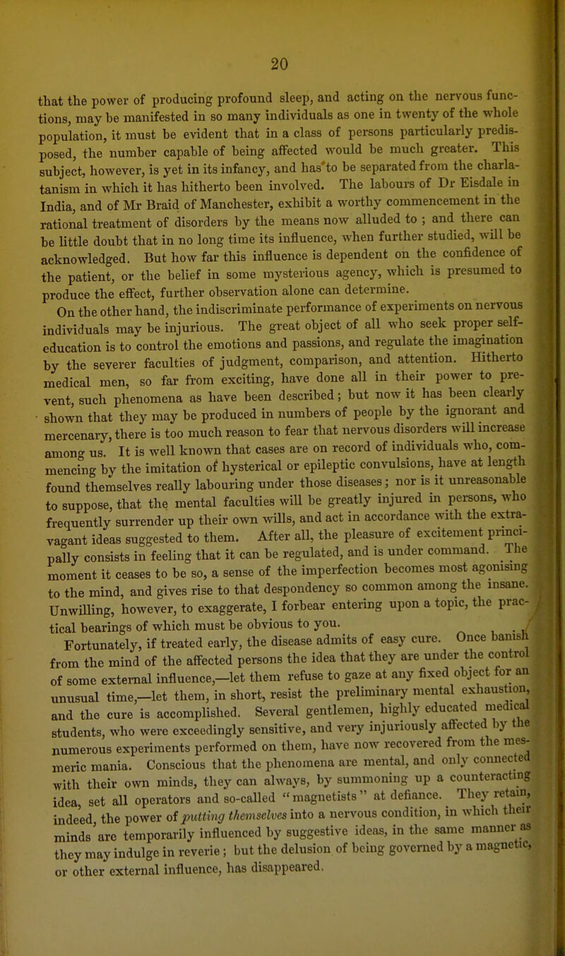 that the power of producing profound sleep, and acting on the nervous func- tions, may be manifested in so many individuals as one in twenty of the whole population, it must be evident that in a class of persons particularly predis- posed, the number capable of being affected would be much greater. This subject, however, is yet in its infancy, and has'to be separated from the charla- tanism in which it has hitherto been involved. The labours of Dr Eisdale in India, and of Mr Braid of Manchester, exhibit a worthy commencement in the rational treatment of disorders by the means now alluded to ; and there can be Uttle doubt that in no long time its influence, when further studied, Avill be acknowledged. But how fai- this influence is dependent on the confidence of the patient, or the belief in some mysterious agency, which is presumed to produce the effect, further observation alone can determine. On the other hand, the indiscriminate performance of experiments on nervous individuals may be injurious. The great object of all who seek proper self- education is to control the emotions and passions, and regulate the imagination by the severer faculties of judgment, compaiison, and attention. Hitherto medical men, so far from exciting, have done all in their power to pre- vent, such phenomena as have been described; but now it has been clearly shown that they may be produced in numbers of people by the ignorant and mercenary, there is too much reason to fear that nervous disorders will mcrease amon'^ us. It is well known that cases are on record of individuals who, com- mencfng by the imitation of hysterical or epileptic convulsions, have at length found themselves really labouring under those diseases; nor is it unreasonable to suppose, that the mental faculties will be greatly injured in pei-sons, who frequently surrender up their own wills, and act in accordance with the extra- vagant ideas suggested to them. After all, the pleasure of excitement princi- pally consists in feeling that it can be regulated, and is under command. lhe| moment it ceases to be so, a sense of the imperfection becomes most agomsmrf to the mind, and gives rise to that despondency so common among the insan^ Unwilling, however, to exaggerate, I forbear entering upon a topic, the prac| tical bearings of which must be obvious to you. _ Fortunately, if treated early, the disease admits of easy cure. Once bamsl from the mind of the affected persons the idea that they are under the control of some external influence,-let them refuse to gaze at any fixed object for an^ unusual time,-let them, in short, resist the preliminary mental exhaustion, and the cure is accomplished. Several gentlemen, highly educated medical students, who were exceedingly sensitive, and very injuriously affected by the numerous experiments performed on them, have now recovered from the mes- meric mania. Conscious that the phenomena are mental, and only connected with their own minds, they can always, by summoning up a counteractmg idea, set all operators and so-called magnetists at defiance. They return, indeed, the power of putting themselves into a nervous condition, in which their minds'are temporarily influenced by suggestive ideas, in the same manner as they may indulge in reverie; but the delusion of being governed by a magnetic, or other external influence, has disappeared.