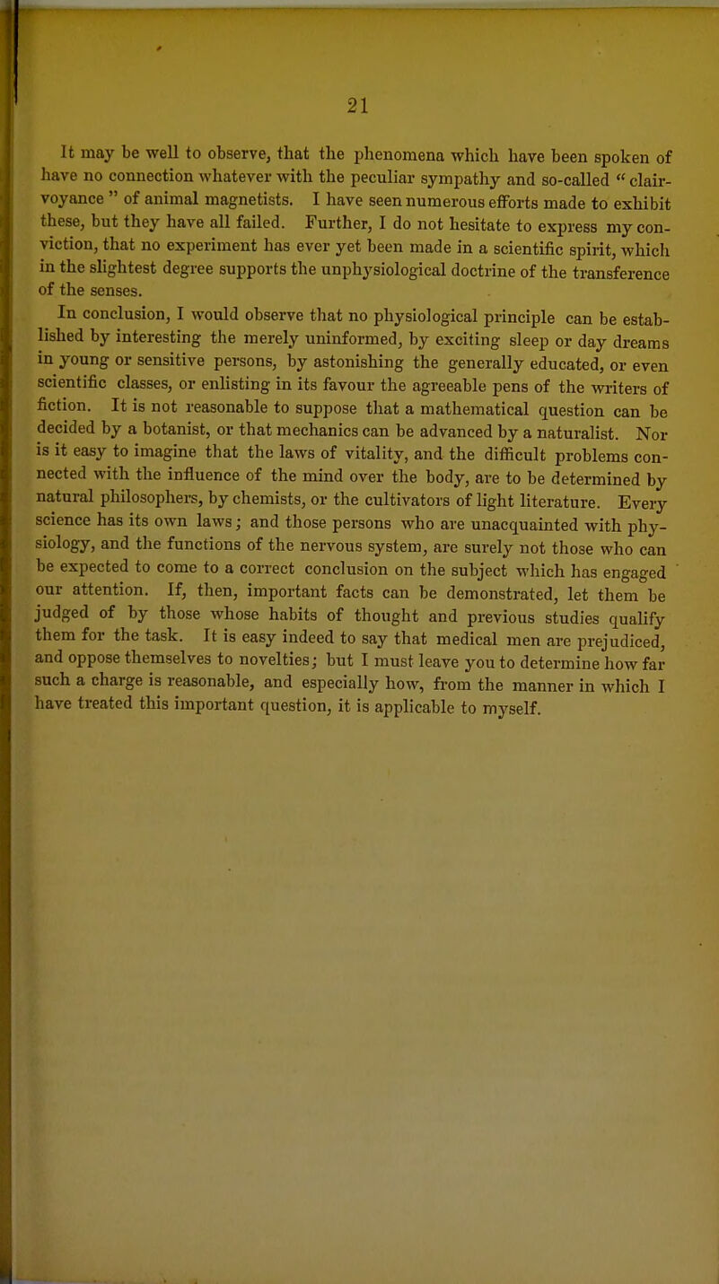 It may be well to observej that the phenomena which have been spoken of have no connection whatever with the peculiar sympathy and so-called  clair- voyance  of animal magnetists. I have seen numerous efforts made to exhibit ; these, but they have all failed. Further, I do not hesitate to express my con- viction, that no experiment has ever yet been made in a scientific spirit, which « in the slightest degree supports the unphysiological doctrine of the transference • ; of the senses. : In conclusion, I would observe that no physiological principle can be estab- lished by interesting the merely uninformed, by exciting sleep or day dreams '4 in young or sensitive persons, by astonishing the generally educated, or even 4_ scientific classes, or enlisting in its favour the agreeable pens of the writers of E? fiction. It is not reasonable to suppose tliat a mathematical question can be 1- decided by a botanist, or that mechanics can be advanced by a naturalist. Nor t is it easy to imagine that the laws of vitality, and the difficult problems con- li nected with the influence of the mind over the body, are to be determined by 9 natural philosophers, by chemists, or the cultivators of light literature. Every * science has its own laws; and those persons who are unacquainted with phy- f siology, and the functions of the nervous system, are surely not those who can I be expected to come to a correct conclusion on the subject M'hich has engaged » our attention. If, then, important facts can be demonstrated, let them be t judged of by those whose habits of thought and previous studies qualify k them for the task. It is easy indeed to say that medical men are prejudiced, »l and oppose themselves to novelties; but I must leave you to determine how far J: such a charge is reasonable, and especially how, fi-om the manner in which I {[ have treated this important question, it is applicable to myself.