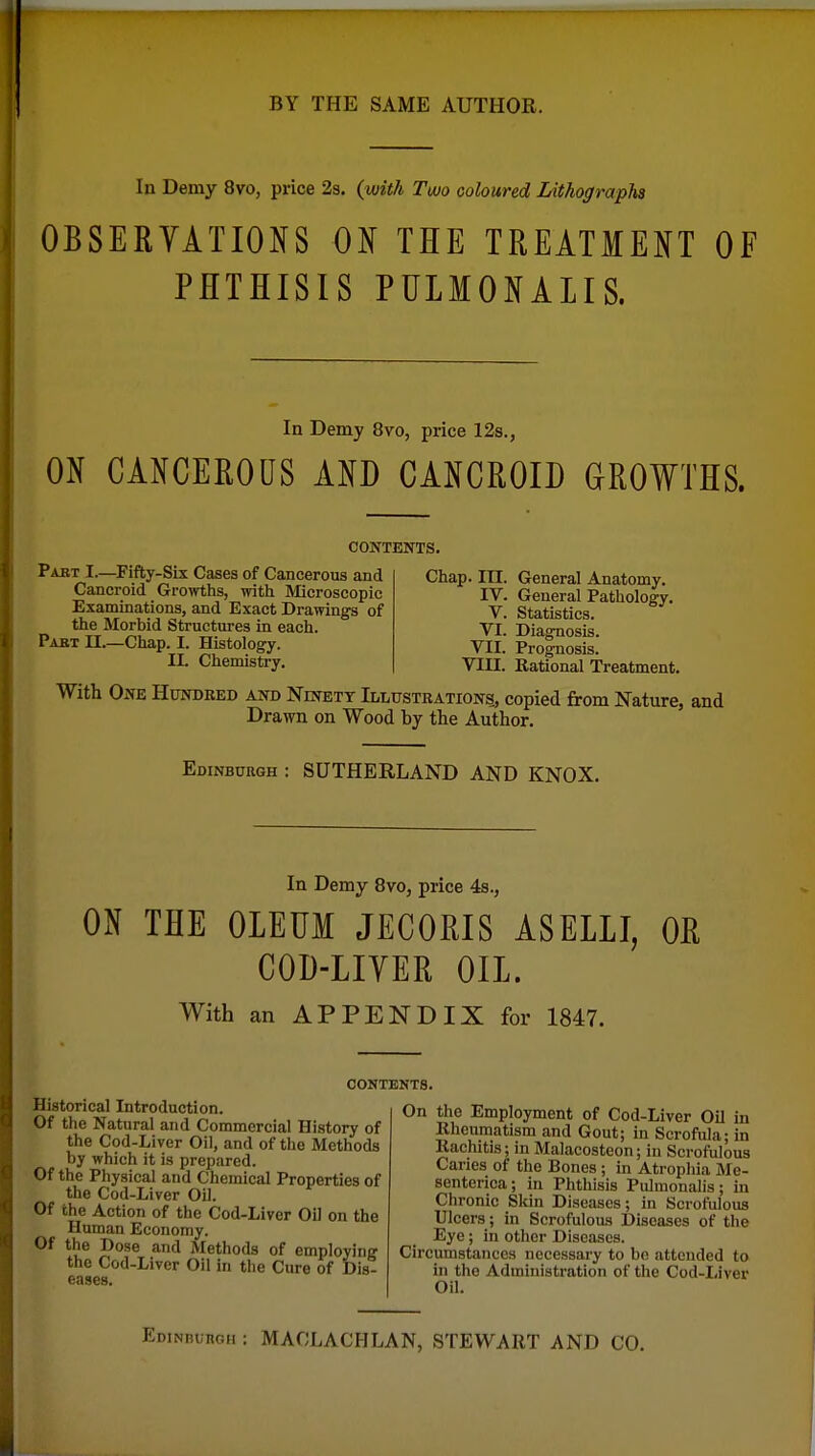 In Demy 8vo, price 2s. (with Tuuo coloured Lithographs OBSERYATIONS ON THE TREATMENT OF PHTHISIS PULMONALIS. In Demy 8vo, price 12s., ON CANCEROUS AND CANCROID GROWTHS. CONTENTS. Part I.—Fifty-Six Cases of Cancerous and Cancroid Growths, with Microscopic Examinations, and Exact Drawings of the Morbid Structures in each. Pabt II.—Chap. I. Histology. II. Chemistry. Chap. in. General Anatomy. IV. General Pathology, V. Statistics. VI. Diagnosis. VII. Prognosis. VIII. Rational Treatment. With Ox\E Hundred and Ninett Illustrations, copied from Nature, and Drawn on Wood by the Author. Edinburgh : SUTHERLAND AND KNOX. In Demy 8vo, price 4s., ON THE OLEUM JECORIS ASELLI, OR COD-LIYER OIL. With an APPENDIX for 1847. CONTENTS. Historical Introduction. Of the Natural and Commercial History of the Cod-Liver Oil, and of the Methods by which it is prepared. Of the Physical and Chemical Properties of the Cod-Liver Oil. Of the Action of the Cod-Liver Oil on the Human Economy. Of the Dose and Methods of employing the Cod-Liver Oil in the Cure of Dis- eases. On the Employment of Cod-Liver Oil in Rheumatism and Gout; in Scrofula; in Rachitis; in Malacosteon; in Scrofulous Caries of the Bones ; in Atrophia Me- senterica; in Phthisis Pulmonalis; in Chronic Skin Diseases; in Scrofulous Ulcers; in Scrofulous Diseases of the Eye ; in other Diseases. Circumstances necessary to be attended to in the Administration of the Cod-Liver Oil. Edinburgh : MACLACHLAN, STEWART AND CO.