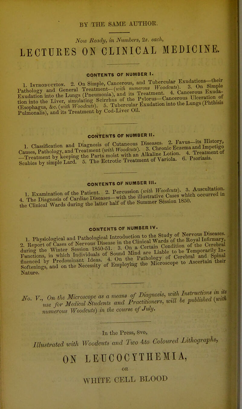 Now Ready, in Numbers, 2s. each, LECTURES ON CLINICAL MEDICINE. CONTEHTS OF NUMBER !■ 1. INTBOBTJCTION. 2. On Simple, Caucerous, and Tubercular Exudations-U|d^ PtdmonaUs), and its Treatment by Cod-Liver Oil. CONTENTS OF NUMBER II. 1. Classiecation and ^-gnosis of Cutaneous Diseases 2. F^^^^^^^ Causes, Pathology, and Treatment T'uS'AlkaSi^ Lotion 4 Treatment of ^eS»taTt%\ffi^^^^ 6. Psoria^is. CONTENTS OF NUMBER III. The CUnicalVards during the latter half of the Summer Session 18o0. CONTENTS OF NUMBER IV. 1. Physiological and Pathological ction 2. Report of Cases opervous Disease in the Chmca^^^^ ^^J^^^ ^^^^^^^ durin|the Winter Session 1850-51. 3- Functions, in which Individuals /^^^^KXlogy of C^^^^^^^ and Spinal No v., On the Microscope as a means of Diagnosis, ^flf^^?' use for Medical Students and Practitioners, will be published {tcm numerous Woodcuts) in the course of July. In the Press, Svo, Illustrated with Woodcuts and Two Ato Coloured Lithographs, ON LEUCOCYTHEMIA, OR WHITE CELL BLOOD