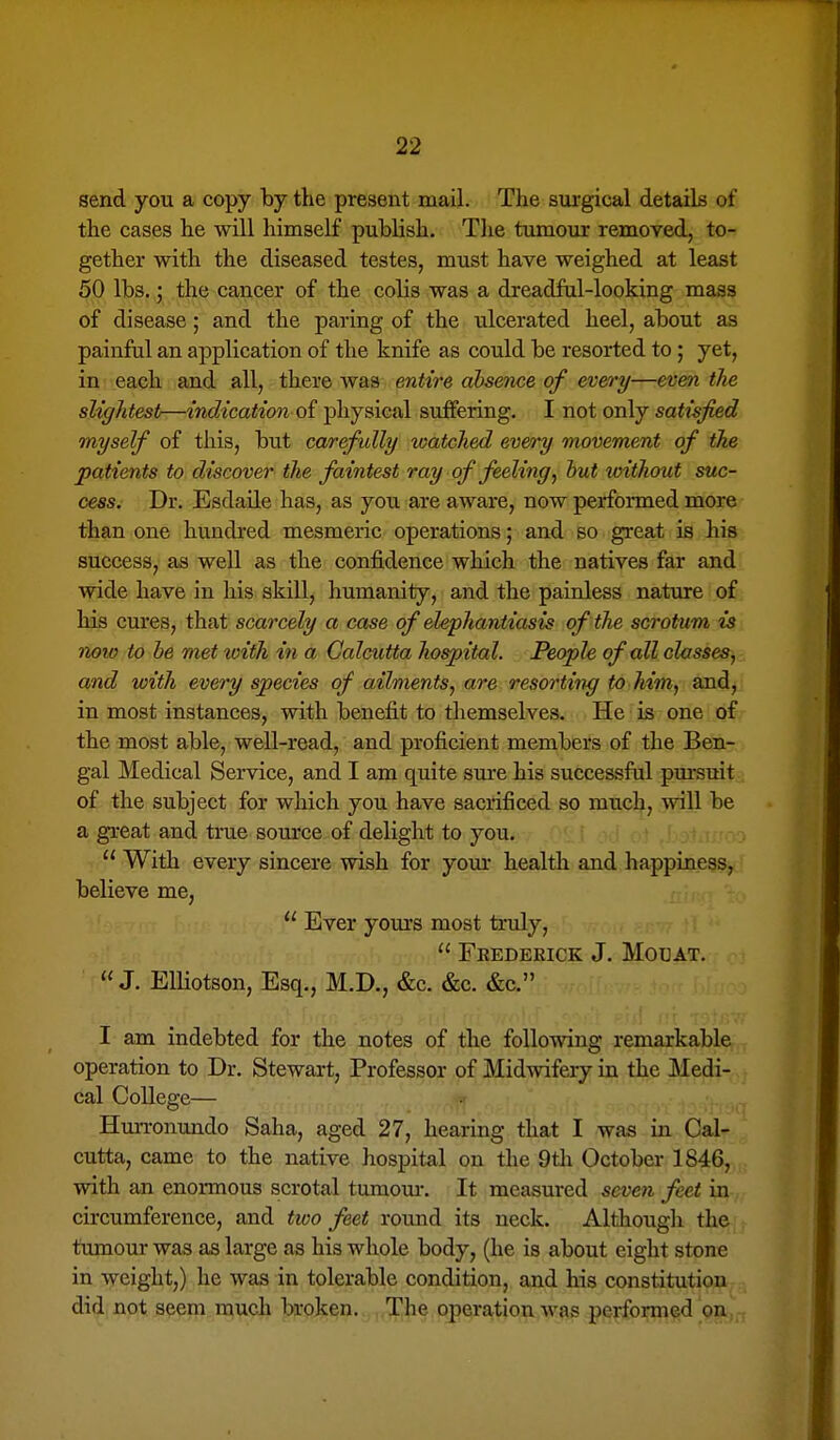 send you a copy by the present mail. The surgical details of the cases he will himself publish. The tumour removed, to- gether with the diseased testes, must have weighed at least 50 lbs.; the cancer of the colis was a dreadful-looking mass of disease; and the paring of the ulcerated heel, about as painful an application of the knife as could be resorted to; yet, in each and all, there Avas entire absence of every—even the slightest—indication oi physical suffering. I not only satisfied myself of this, but carefully watched every movement of the patients to discover the faintest ray of feeling, hut without suc- cess. Dr. Esdaile has, as you are aware, now performed more than one hundred mesmeric operations; and so great is his success, as well as the confidence which the natives far and wide have in his skill, humanity, and the painless nature of his cures, that scarcely a case of elephantiasis of the scrotum is now to be met with in a Calcutta hospital. People of all classes^ and with every species of ailments, are resorting to him, and, in most instances, with benefit to themselves. He is one of the most able, well-read, and proficient members of the Ben- gal Medical Service, and I am quite sure his successful pm-suit of the subject for which you have sacrificed so much, will be a great and true source of delight to you.  With every sincere wish for your health and happiness, believe me,  Ever yoiu'S most truly,  Frederick J. Motjat.  J. ElUotson, Esq., M.D., &c. &c. &c. I am indebted for the notes of the following remarkable operation to Dr. Stewart, Professor of Midwifery in the Medi- cal College— Hurronundo Saha, aged 27, hearing that I was in Cal- cutta, came to the native hospital on the 9tli October 1846, with an enormous scrotal tumour. It measured seven feet in circumference, and tivo feet round its neck. Althougli the tumour was as large as his whole body, (he is about eight stone in weight,) he was in tolerable condition, and his constitution did not seem much broken. The operation was performed on,