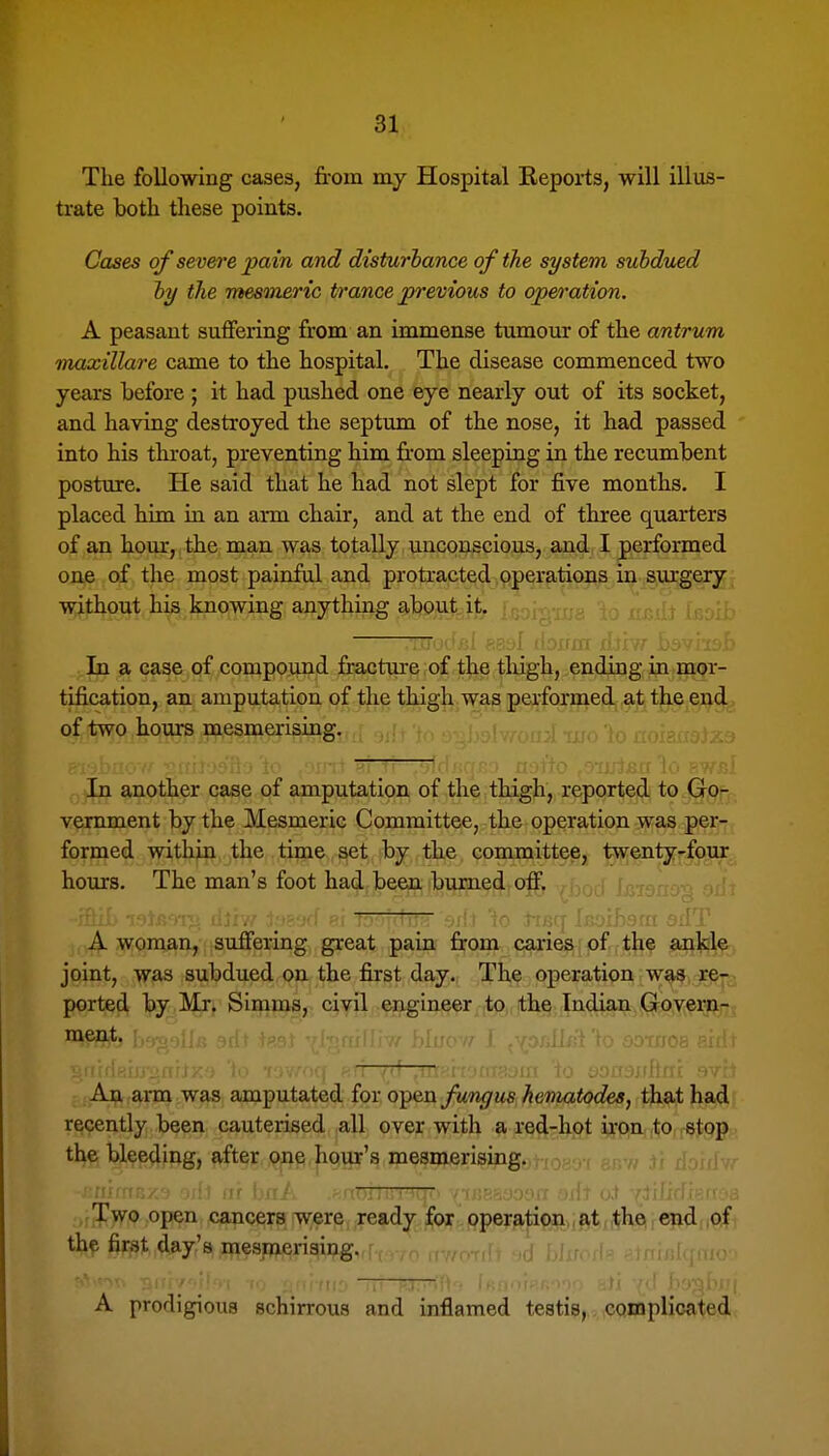 The following cases, from m.y Hospital Reports, will illus- trate both these points. Cases of severe pain and disturbance of the system subdued by the mesmeric trance previous to operation, A peasant suffering from an immense tumour of the antrum mojxillare came to the hospital. The disease commenced two years before ; it had pushed one eye nearly out of its socket, and having destroyed the septum of the nose, it had passed into his throat, preventing him from sleeping in the recumbent posture. He said that he had not slept for five months. I placed him in an arm chair, and at the end of three quarters of an hour, the man was totally unconscious, and I performed one of the most painful and protracted operations in surgery without his knowing anything about it. In a case of compound fracture of the thigh, ending in mor- tification, an amputation of the thigh was performed at the end of two hours mesmerising. In another case of amputation of the thigh, reported to Go- vernment by the Mesmeric Committee, the operation was per- formed within the time set by the committee, twenty-four hours. The man's foot had been burned off. TfTrr y/it TO *TBCf Ij:; A woman, suffering great pain from caries of the ankle joint, was subdued on the first day. The operation was re-, ported by Mr. Simms, civil engineer to the Indian Govern- ment. An arm was amputated for q^^vl fungus heniatodes, that had recently been cauterised all over with a red-hpt i^fpin, |to, jStpg the bleeding, after one hour's mesifterisiiig. Two open cancers w;ere ready for operation , at the end ,of i the first day's mesmerising. A prodigious schirrous and inflamed testis, complicated