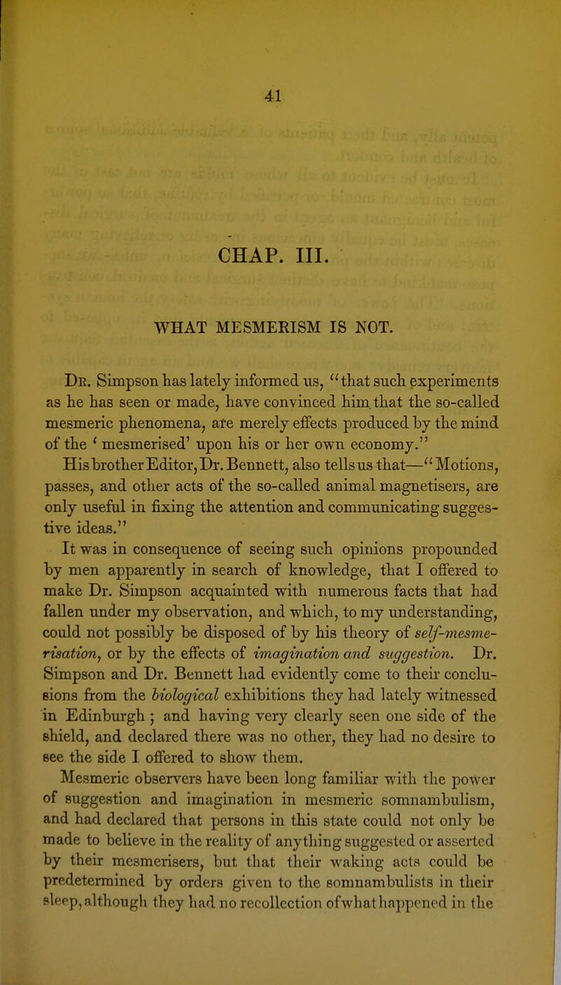 CHAP. III. WHAT MESMERISM IS NOT. Dr. Simpson has lately informed us, that such experiments as he has seen or made, have convinced him. that the so-called mesmeric phenomena, ate merely effects produced by the mind of the ' mesmerised' upon his or her own economy. His brother Editor, Dr. Bennett, also tells us that—Motions, passes, and other acts of the so-called animal magnetisers, are only useful in fixing the attention and communicating sugges- tive ideas, It was in consequence of seeing such opinions propounded by men apparently in search of knowledge, that I offered to make Dr. Simpson acquainted with numerous facts that had fallen under my observation, and which, to my understanding, could not possibly be disposed of by his theory of self-mesme- risatton, or by the effects of imagination and suggestion. Dr. Simpson and Dr. Bennett had evidently come to their conclu- eions from the biological exhibitions they had lately witnessed in Edinburgh ; and having very clearly seen one side of the shield, and declared there was no other, they had no desire to see the side I offered to show them. Mesmeric observers have been long familiar with the power of suggestion and imagination in mesmeric somnambulism, and had declared that persons in this state could not only be made to believe in the reality of anytliing suggested or asserted by their mesmerisers, but that their waking acta could be predetermined by orders given to the somnambulists in their sleep, although they had no recollection of what happened in the