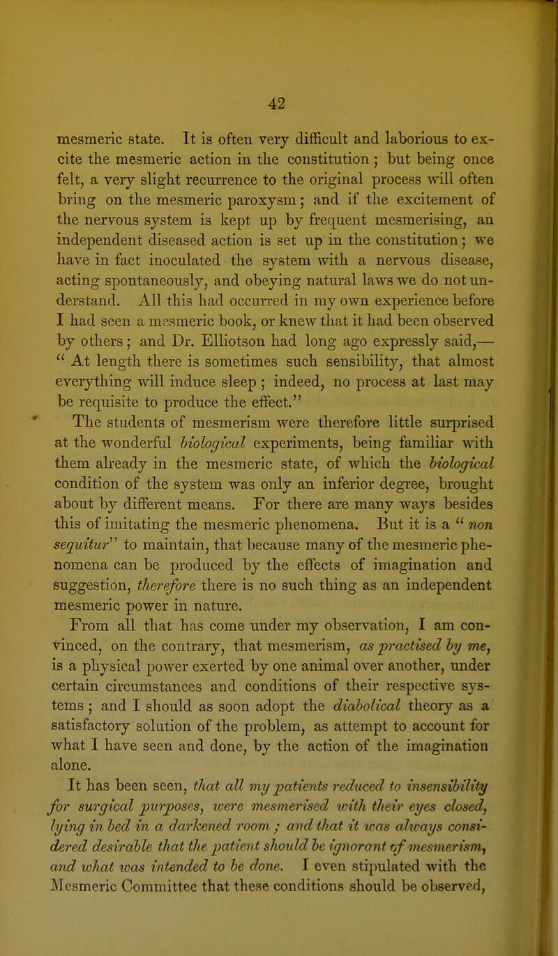 mesmeric state. It is often very difficult and laborious to ex- cite the mesmeric action in the constitution ; but being once felt, a very slight recurrence to the original process will often bring on the mesmeric paroxysm; and if the excitement of the nervous system is kept up by frequent mesmerising, an independent diseased action is set up in the constitution; we have in fact inoculated the system with a nervous disease, acting spontaneously, and obeying natural laws we do not un- derstand. All this had occun-ed in my own experience before I had seen a mssmeric book, or knew that it had been observed by others; and Dr. Elliotson had long ago expressly said,—  At length there is sometimes such sensibility, that almost everything will induce sleep ; indeed, no process at last may be requisite to produce the effect. The students of mesmerism were therefore little sm'prised at the wonderful biological experiments, being familiar %vith them abeady in the mesmeric state, of which the biological condition of the system was only an inferior degree, brought about by different means. For there are many ways besides this of imitating the mesmeric phenomena. But it is a  non sequitur^'' to maintain, that because many of the mesmeric phe- nomena can be produced by the effects of imagination and suggestion, therefore there is no such thing as an independent mesmeric power in nature. From all that has come under my observation, I am con- vinced, on the contrary, that mesmerism, as practised by me, is a physical power exerted by one animal over another, under certain circumstances and conditions of their respective sys- tems ; and I should as soon adopt the diabolical theory as a satisfactory solution of the problem, as attempt to account for what I have seen and done, by the action of the imagination alone. It has been seen, that all my 2yatients reduced to insensibility for surgical piirposeSj loere mesmerised tcith their eyes closed, lying in bed in a darhened room ; and that it was ahcays consi- dered desirable that the jMtien t shoidd be ignorant of mesmerism, and what was intended to be done. I even stipulated with the Mesmeric Committee that these conditions should be observed,