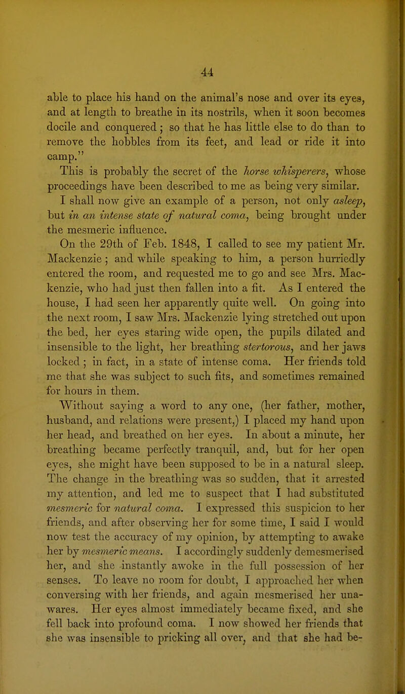 able to place his hand on the animal's nose and over its eyes, and at length to breathe in its nostrils, when it soon becomes docile and conquered ; so that he has little else to do than to remove the hobbles from its feet, and lead or ride it into camp. This is probably the secret of the Tiorse whisperers^ whose proceedings have been described to me as being very similar. I shall now give an example of a person, not only asleep, but in an intense state of natural coma, being brought under the mesmeric influence. On the 29th of Feb. 1848, I called to see my patient Mr. Mackenzie; and while speaking to him, a person hurriedly entered the room, and requested me to go and see Mrs. Mac- kenzie, who had just then fallen into a fit. As I entered the house, I had seen her apparently quite well. On going into the next room, I saw Mrs. Mackenzie lying stretched out upon the bed, her eyes staring wide open, the pupils dilated and insensible to the light, her breathing stertorous, and her jaws locked ; in fact, in a state of intense coma. Her friends told me that she was subject to such fits, and sometimes remained for hours in them. Without saying a word to any one, (her father, mother, husband, and relations were present,) I placed my hand upon her head, and breathed on her eyes. In about a minute, her breathing became perfectly tranquil, and, but for her open eyes, she might have been supposed to be in a natural sleep. The change in the breathing was so sudden, that it arrested my attention, and led me to suspect that I had substituted mesmeric for natural coma. I expressed this suspicion to her friends, and after observing her for some time, I said I would now test the accuracy of my opinion, by attempting to awake her by mesmeric means. I accordingly suddenly demesmerised her, and she instantly awoke in the full possession of her senses. To leave no room for doubt, I approached her when conversing with her friends, and again mesmerised her una- wares. Her eyes almost immediately became fixed, and she fell back into profound coma. I now showed her friends that she was insensible to pricking all over^ and that she had be-