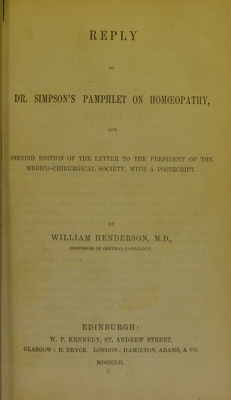 REPLY TO m. SIMPSON'S PAMPHLET ON HOMCEOPATHY, AND SECOKD EDITION OF THE LETTER TO THE PRESIDENT OF THE MEDICO-CHIRURGICAL SOCIETY, WITH A POSTSCRLPT. WILLIAM HENDEKSON, M.D., I'UOFESSOK OF GENERAL PATIIOLOfiY. EDINBUEGH: W. p. KENNEDY, ST. ANDREW STREET. GLASGOW : D. BRYCE. LONDON : HAMILTON, ADAMS, & CO. MDCCCLII.
