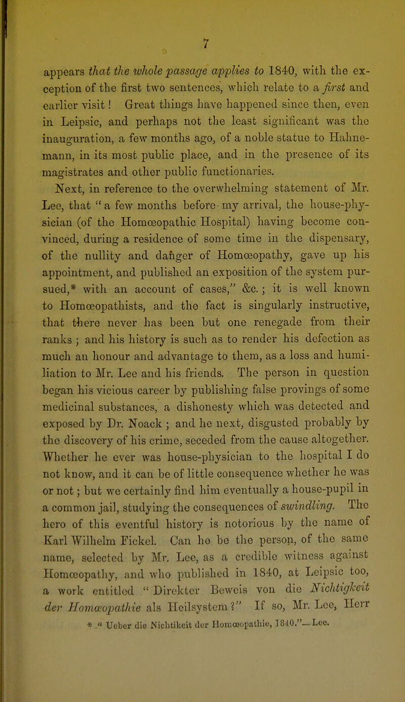 1 appears that the whole passage applies to 1840, with the ex- ception of the first two sentences, which relate to a first and earlier visit! Great things have happened since then, even in Leipsic, and perhaps not the least significant was the inauguration, a few months ago, of a noble statue to Hahne- mann, in its most public place, and in the presence of its magistrates and other public functionaries. Next, in reference to the overwhelming statement of Mr. Lee, that a few months before-my arrival, the house-phy- sician (of the Homoeopathic Hospital) having become con- vinced, during a residence of some time in the dispensary, of the nullity and danger of Homoeopathy, gave up his appointment, and published an exposition of the system pur- sued,* with an account of cases, &c.; it is well known to Homoeopathists, and the fact is singularly instructive, that there never has been but one renegade from their ranks ; and his history is such as to render his defection as much an honour and advantage to them, as a loss and humi- liation to Mr. Lee and his friends. The person in question began his vicious career by publishing false provings of some medicinal substances, a dishonesty which was detected and exposed by Dr. Noack ; and he next, disgusted probably by the discovery of his crime, seceded from the cause altogether. Whether he ever was house-physician to the hospital I do not know, and it can be of little consequence whether he was or not; but we certainly find him eventually a house-pupil in a common jail, studying the consequences of swindling. The hero of this eventful history is notorious by the name of Karl Wilhelm Fickcl. Can he be the person, of the same name, selected by Mr. Lee, as a credible witness against Homoeopathy, and who published in 1840, at Leipsic too, a work entitled  Dircktcr Beweis von die Nichtigheit der IIomoeojKithie als Heilsystcm? If so, Mr. Lee, Ilerr *  Ucber die Nicbtikeit der HomoeopaUiie, 1840.—Lee.