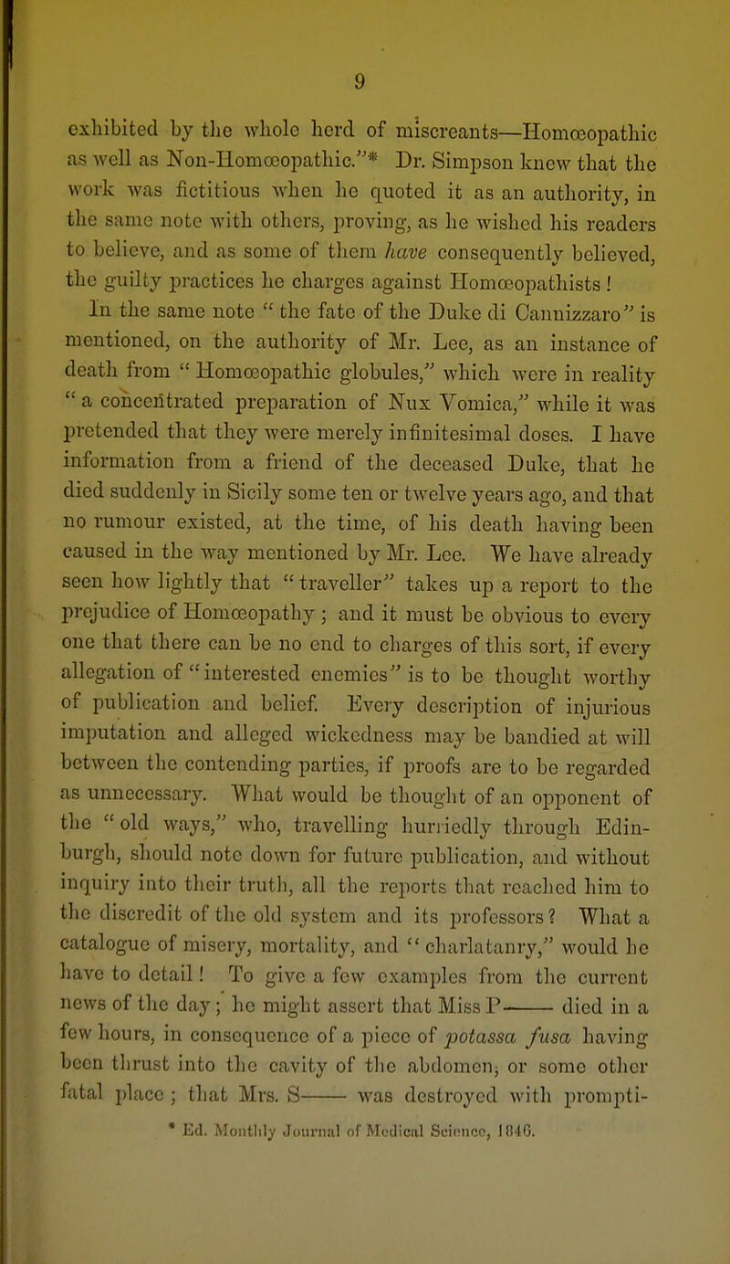 oxliibited by the whole herd of miscrecants—Homo3opathic as well as Nou-IlomoooiDathic.* Dr. Simpson knew that the work was fictitious when he quoted it as an authority, in the same note with others, proving, as he wished his readers to believe, and as some of them have consequently believed, the guilty practices he charges against Homoeopathists! In the same note  the fate of the Duke di Cannizzaro is mentioned, on the authority of Mr. Lee, as an instance of death from  Homoeopathic globules, which were in reality  a concentrated preparation of Nux Vomica, while it was pretended that they were merely infinitesimal doses. I have information from a friend of the deceased Duke, that he died suddenly in Sicily some ten or twelve years ago, and that no rumour existed, at the time, of his death having been caused in the way mentioned by Mr. Lee. We have already seen how lightly that  traveller takes up a report to the prejudice of Homoeopathy ; and it must be obvious to every one that there can be no end to charges of this sort, if every allegation of  interested enemies is to be thought worthy of publication and belief Every description of injurious imputation and alleged wickedness may be bandied at will between the contending parties, if proofs are to be regarded as unnecessary. What would be thought of an opponent of the old ways, who, travelling huriiedly through Edin- burgli, should note down for future publication, and without inquiry into their truth, all the reports that reached him to the discredit of the old system and its professors ? What a catalogue of misery, mortality, and charlatanry, would he have to detail! To give a few examples from the current news of the day; he might assert that Miss P died in a few hours, in consequence of a piece of potassa fusa having been thrust into the cavity of the abdomeUj or some other fatal i)lace ; that Mrs. S was destroyed with prompti- • Ed. Montlily Journal of Medical Scioncc, 184G.