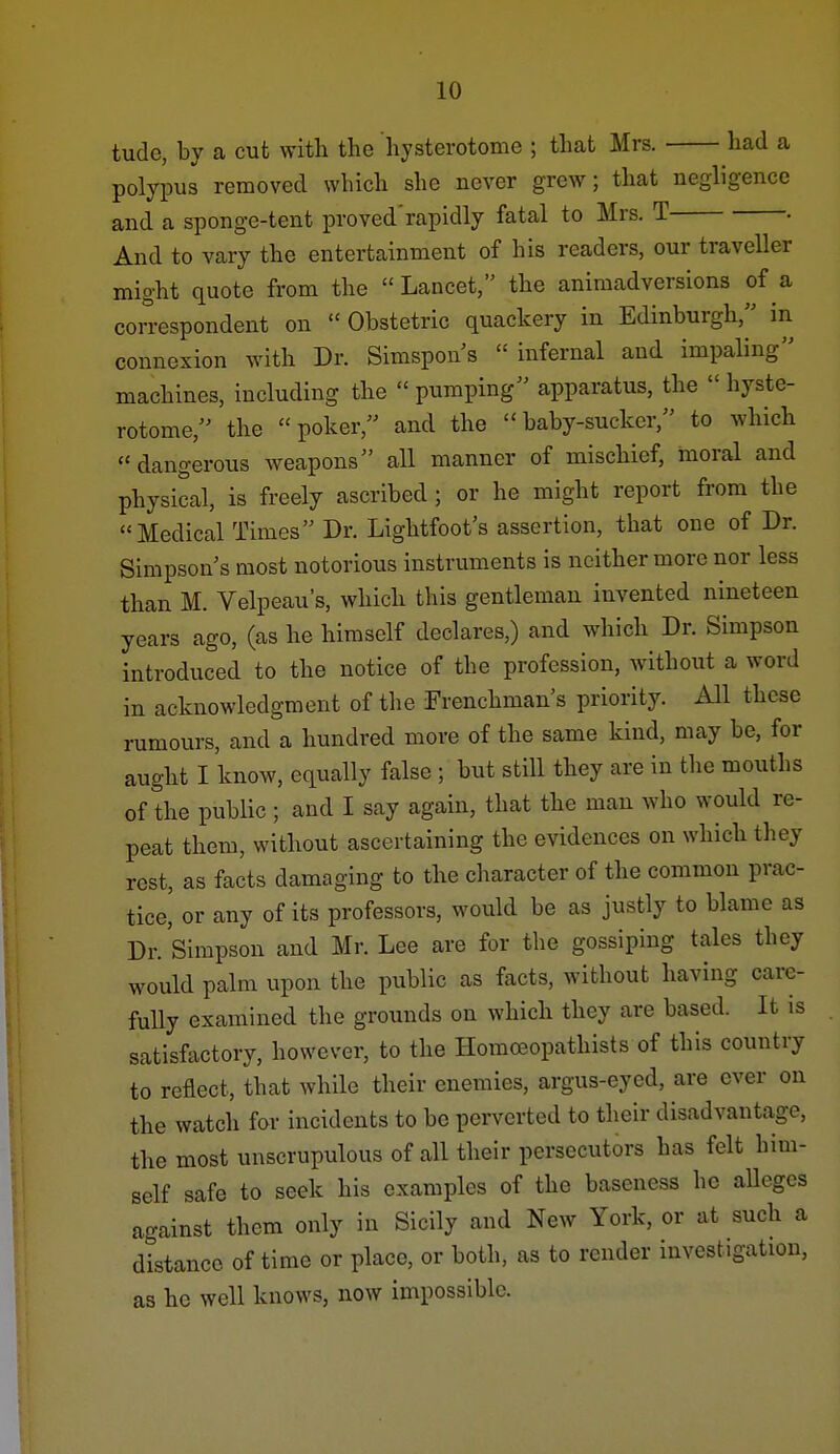tude, by a cut witli the hysterotome ; that Mrs. had a polypus removed which she never grew; that negligence and a sponge-tent proved'rapidly fatal to Mrs. T • And to vary the entertainment of his readers, our traveller might quote from the  Lancet, the animadversions of a correspondent on  Obstetric quackery in Edinburgh, in connexion with Dr. Simspons infernal and impaling machines, including the  pumping apparatus, the  hyste- rotome, the poker, and the baby-sucker, to which dangerous weapons all manner of mischief, moral and physical, is freely ascribed ; or he might report from the Medical Times Dr. Lightfoot's assertion, that one of Dr. Simpson s most notorious instruments is neither more nor less than M. Velpeau's, which this gentleman invented nineteen years ago, (as he himself declares,) and which Dr. Simpson introduced to the notice of the profession, without a word in acknowledgment of the Frenchman's priority. All these rumours, and a hundred more of the same kind, may be, for aught I know, equally false; but still they are in the mouths of the public; and I say again, that the man who would re- peat them, without ascertaining the evidences on which they rest, as facts damaging to the character of the common prac- tice, or any of its professors, would be as justly to blame as Dr. Simpson and Mr. Lee are for the gossiping tales they would palm upon the public as facts, without having care- fully examined the grounds on which they are based. It is satisfactory, however, to the Homceopathists of this country to reflect, that while their enemies, argus-eyed, are ever on the watch for incidents to be perverted to their disadvantage, the most unscrupulous of all their persecutors has felt him- self safe to seek his examples of the baseness he alleges against them only in Sicily and New York, or at such a distance of time or place, or both, as to render investigation, as he well knows, now impossible.