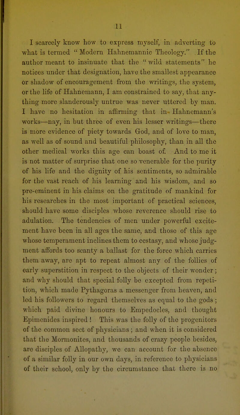 I scarcely know how to express myself, in adverting to what is termed  Modern Hahnemannic Theology. If the author meant to insinuate that the wild statements he notices under that designation, have the smallest appearance or shadow of encouragement from the writings, the system, or the life of Hahnemann, I am constrained to say, that any- thing more slanderously untrue was never uttered by man, I have no hesitation in affirming that in. Hahnemann's works—nay, in but three of even his lesser writings—there is more evidence of piety towards Grod, and of love to man, as well as of sound and beautiful philosophy, than in all the other medical works this age can boast of And to me it is not matter of surprise that one so venerable for the purity of his life and the dignity of his sentiments, so admirable for the vast reach of his learning and his wisdom, and so pre-eminent in his claims on the gratitude of mankind for his researches in the most important of practical sciences, should have some disciples whose reverence should rise to adulation. The tendencies of men under powerful excite- ment have been in all ages the same, and those of this age whose temperament inclines them to ecstasy, and whose judg- ment affords too scanty a ballast for the force which carries them away, are apt to repeat almost any of the follies of early superstition in respect to the objects of their wonder; and why should that special folly be excepted from repeti- tion, which made Pythagoras a messenger from heaven, and led his followers to regard themselves as equal to the gods; which paid divine honours to Empedocles, and thought Epimonides inspired ! This was the folly of the progenitors of the common sect of physicians ; and when it is considered that the Momionites, and thousands of crazy people besides, arc disciples of Allopathy, we can account for the abseJice of a similar folly in our own days, in reference to physicians of their school, only by the circumstance that there is no