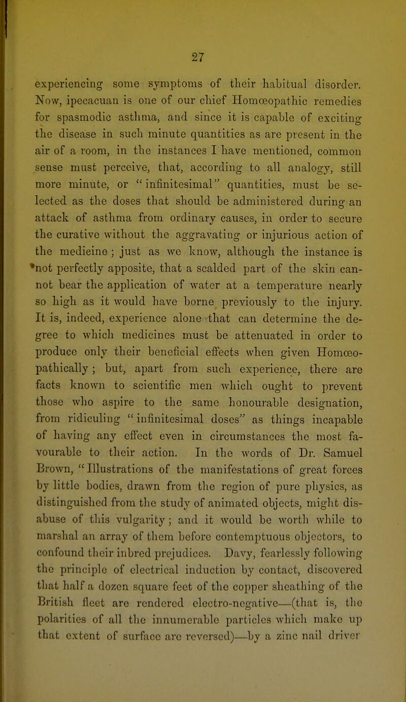 experiencing some symptoms of their habitual disorder. Now, ipecacuan is one of our cliief Homoeopathic remedies for spasmodic asthma, and since it is capable of exciting the disease in such minute quantities as are present in the air of a room, in the instances I have mentioned, common sense must perceive, that, according to all analogy, still more minute, or infinitesimal quantities, must be se- lected as the doses that should be administered during an attack of asthma from ordinary causes, in order to secure the curative without the aggravating or injurious action of the medicine ; just as we know, although the instance is •not perfectly apposite, that a scalded part of the skin can- not bear the application of water at a temperature nearly so high as it would have borne previously to the injury. It is, indeed, experience alone that can determine the de- gree to which medicines must be attenuated in order to produce only their beneficial eflFects when given Homoeo- pathically; but, apart from such experience, there are facts known to scientific men which ought to prevent those Avho aspire to the same honourable designation, from ridiculing infinitesimal doses as things incapable of having any efiect even in circumstances the most fa- vourable to their action. In the words of Dr. Samuel Brown, Illustrations of the manifestations of great forces by little bodies, drawn from the region of pure physics, as distinguished from tlie study of animated objects, might dis- abuse of this vulgarity ; and it would be worth while to marshal an array of them before contemptuous objectors, to confound their inbred prejudices. Davy, fearlessly following the principle of electrical induction by contact, discovered that half a dozen square feet of the copper sheathing of the British fleet are rendered electro-negative—(that is, tlio polarities of all the innumerable particles which make up that extent of surface arc reversed)—by a zinc nail driver