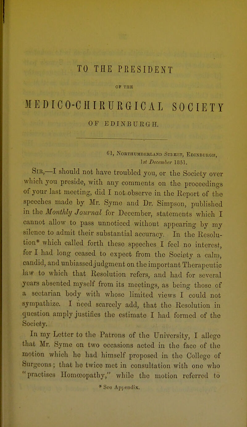 TO THE PRESIDENT OF THE MEDICO-CIIIRURGICAL SOCIETY OF EDINBURGH. 61, North UMBKRL AND Steeet, Edikburgii, Is* December 1851. Sm,—I should not have troubled you, or the Society over wliich you preside, with cany comments on the proceedings of your last meeting, did I not observe in the Report of the speeches made by Mr. Syme and Dr. Simpson, published in the Monthly Journal for December, statements which I cannot allow to pass unnoticed without ai^pearing by my silence to admit their substantial accuracy. In the Resolu- tion* which called forth these speeches I feel no interest, for I had long ceased to expect from the Society a calm, candid, and unbiassed judgment on the important Therapeutic law to which that Resolution refers, and had for several years absented myself from its meetings, as being those of a sectarian body with whose limited views I could not sympathize. I need scarcely add, that the Resolution in cpestion amply justifies the estimate I had formed of the Society, In my Letter to tlie Patrons of the University, I allege that Mr. Syme on two occasions acted in the face of the motion whiclv he had himself proposed in the College of Surgeons; that he twice met in consultation with one who practises Homoeopathy, while the motion referred to * Sco Apix'iidix.