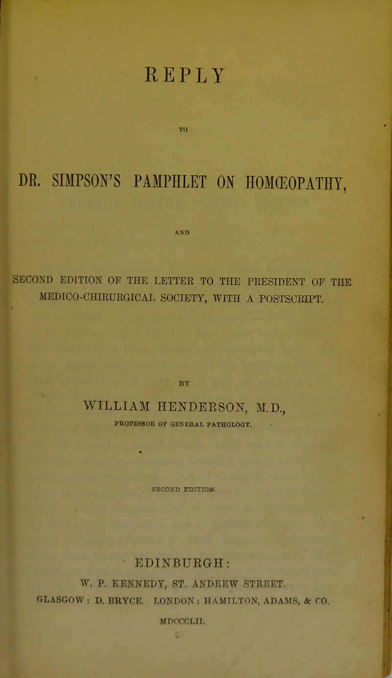 REPLY TO DR. SIMPSON'S PAMPHLET ON HOMGEOPATHY, AND SECOM) EDITION OF THE LETTER TO THE PRESIDENT OF THE MEDICO-CHIRURGICAL SOCIETY, WITH A POSTSCRIPT. BY WILLIAM HENDEESON, M.D., PaOFESSOE OP OENERAl. PATHOLOGT. SECOND EDITION. • EDINBUEGH: W. p. KENNEDY, ST. ANDREW STREET. GLASGOW : D. BRYCE. LONDON : HAMILTON, ADAMS, & CO. MDCCCLII. 0-