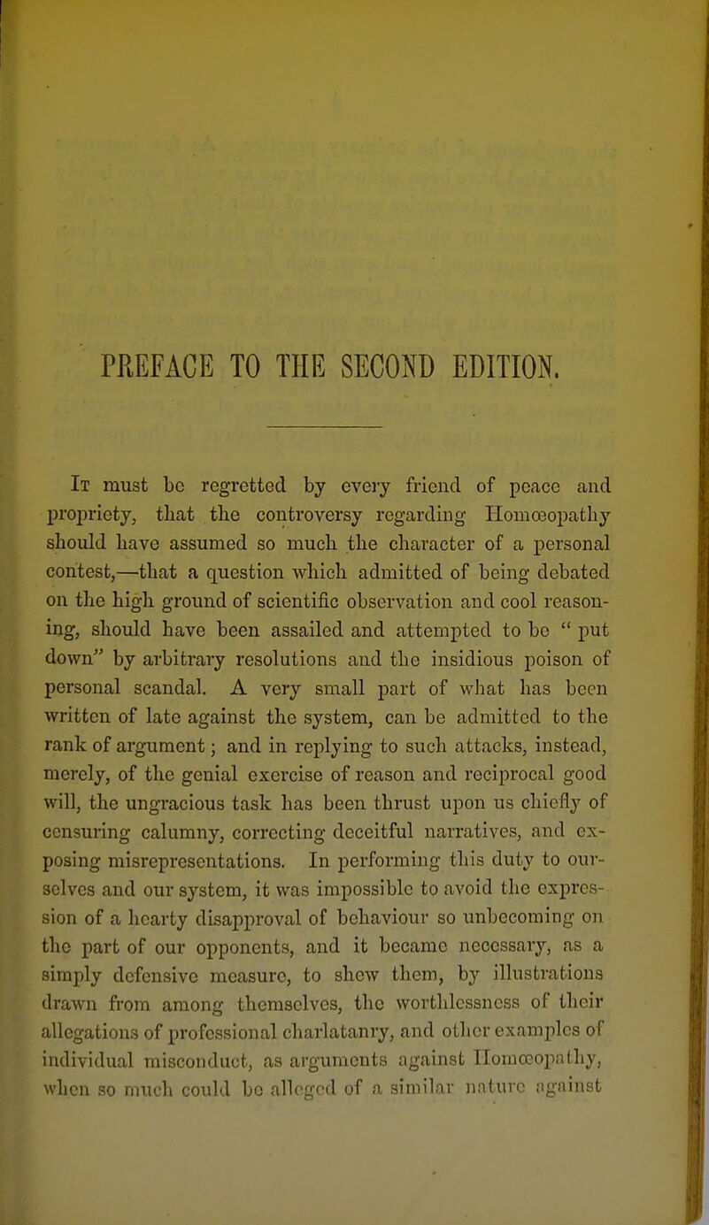 PREFACE TO THE SECOND EDITION. It must be regretted by eveiy friend of peace caiid j)ropriety, that the controversy regarding Homoeopatliy should have assumed so much the character of a personal contest,—that a question which admitted of being debated on the high ground of scientific observation and cool reason- ing, should have been assailed and attempted to be  put down by arbitrary resolutions and the insidious poison of personal scandal, A very small part of what has been written of late against the system, can be admitted to the rank of argument; and in replying to such attacks, instead, merely, of the genial exei'cise of reason and reciprocal good will, the ungracious task has been thrust upon us chiefly of censuring calumny, correcting deceitful narratives, and ex- posing misrepresentations. In performing this duty to our- selves and our system, it was impossible to avoid the expres- sion of a hearty disapproval of behaviour so unbecoming on the part of our opponents, and it became necessary, as a simply defensive measure, to shew them, by illustrations drawn from among themselves, the worthlossness of their allegations of professional charlatanry, and otlier examples of individual misconduct, as arguments against Homoeopathy, when so much could be alleged of a similar nature against