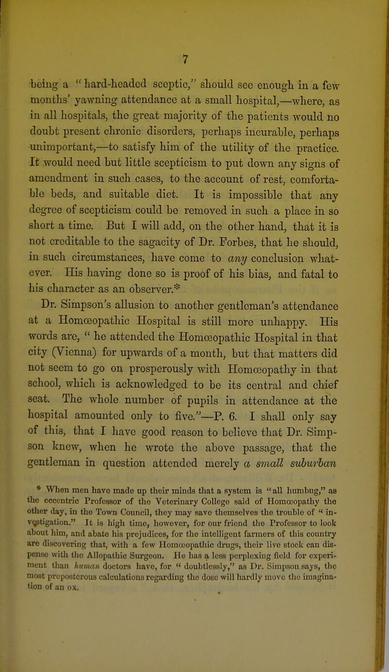 being a  liard-hcaded scej^tic, should see euougli in a few months' yawning attendance at a small hospital,—where, as in all hospitals, the great majority of the patients would no doubt present chronic disorders, perhaps incurable, perhaps unimportant,—to satisfy him of the utility of the practice. It would need but little scepticism to put down any signs of amendment in such cases, to the account of rest, comforta- ble beds, and suitable diet. It is impossible that any degree of scepticism could be removed in such a place in so short a time. But I will add, on the other hand, that it is not creditable to the sagacity of Dr. Forbes, that he should, in such circumstances, have come to any conclusion what- ever. His having done so is proof of his bias, and fatal to his character as an obseiver.* Dr. Simpson's allusion to another gentleman's attendance at a Homoeopathic Hospital is still more unhappy. His words are,  he attended the Homceopathic Hospital in that city (Vienna) for upwards of a month, but that matters did not seem to go on prosperously with Homoeopathy in that school, which is acknowledged to be its central and chief seat. The whole number of pupils in attendance at the hospital amounted only to five.—P. 6. I shall only say of this, that I have good reason to believe that Dr. Simp- son knew, when he wrote the above passage, that the gentleman in question attended merely a small suburban * Wlien men have made up their minds that a system is  all humbug, as the eccentric Professor of the Veterinary College said of Homoeopathy tho other day, in tho Town Council, they may save tliemselves the trouble of  in- vi^tigation. It is higli time, however, for our friend tlio Px'ofessor to look about him, and abate his prejudices, for tho intelligent farmers of tliis country are discovering that, with a few Homoeopathic drugs, their live stoclc can dis- pense with the Allopathic Surgeon. He lias a less perplexing field for experi- ment than human doctors have, for  doubtlessly, as Dr. Simpson says, tlio most preposterous calculations regarding tho dose will Iiaixlly move tho imagina- tion of an ox.