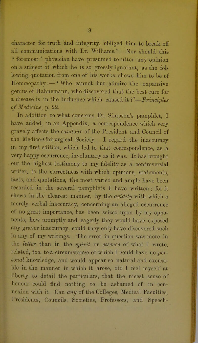 character for truth and integrity, obliged him to break off all communications with Dr. Williams/' Nor should this  foremost physician have presumed to utter any opinion on a subject of which he is so grossly ignorant, as the fol- lowing quotation from one of his works shews him to be of Homoeopathy:— Who cannot but admire the expansive genius of Hahnemann, who discovered that the best cure for a disease is in the influence which caused it ?—Principles of Medicine, p. 22. In addition to what concerns Dr. Simpson's pamphlet, I have added, in an Appendix, a correspondence which very gravely affects the candour of the President and Council of the Medico-Chirurgical Society. I regard the inaccuracy in my first edition, which led to that correspondence, as a very happy occurrence, involuntary as it was. It has brought out the highest testimony to my fidelity as a controversial writer, to the correctness with which opinions, statements, facts, and quotations, the most varied and ample have been recorded in the several pamphlets I have written; for it shews in the clearest manner, by the avidity with which a merely verbal inaccuracy, concerning an alleged occurrence of no great importance, has been seized upon by my oppo- nents, how promptly and eagerly they would have exposed any graver inaccuracy, could they only have discovered such in any of my writings. The error in question was more in the letter than in the spirit or essence of what I wrote, related, too, to a circumstance of which I could have no per- sonal knowledge, and would appear so natural and excusa- ble in the manner in which it arose, did I feel myself at liberty to detail the particulars, that the nicest sense of honour could find nothing to be ashamed of in con- nexion with it. Can any of the Colleges, Medical Faculties, Presidents, Councils, Societies, Professors, and Speech-