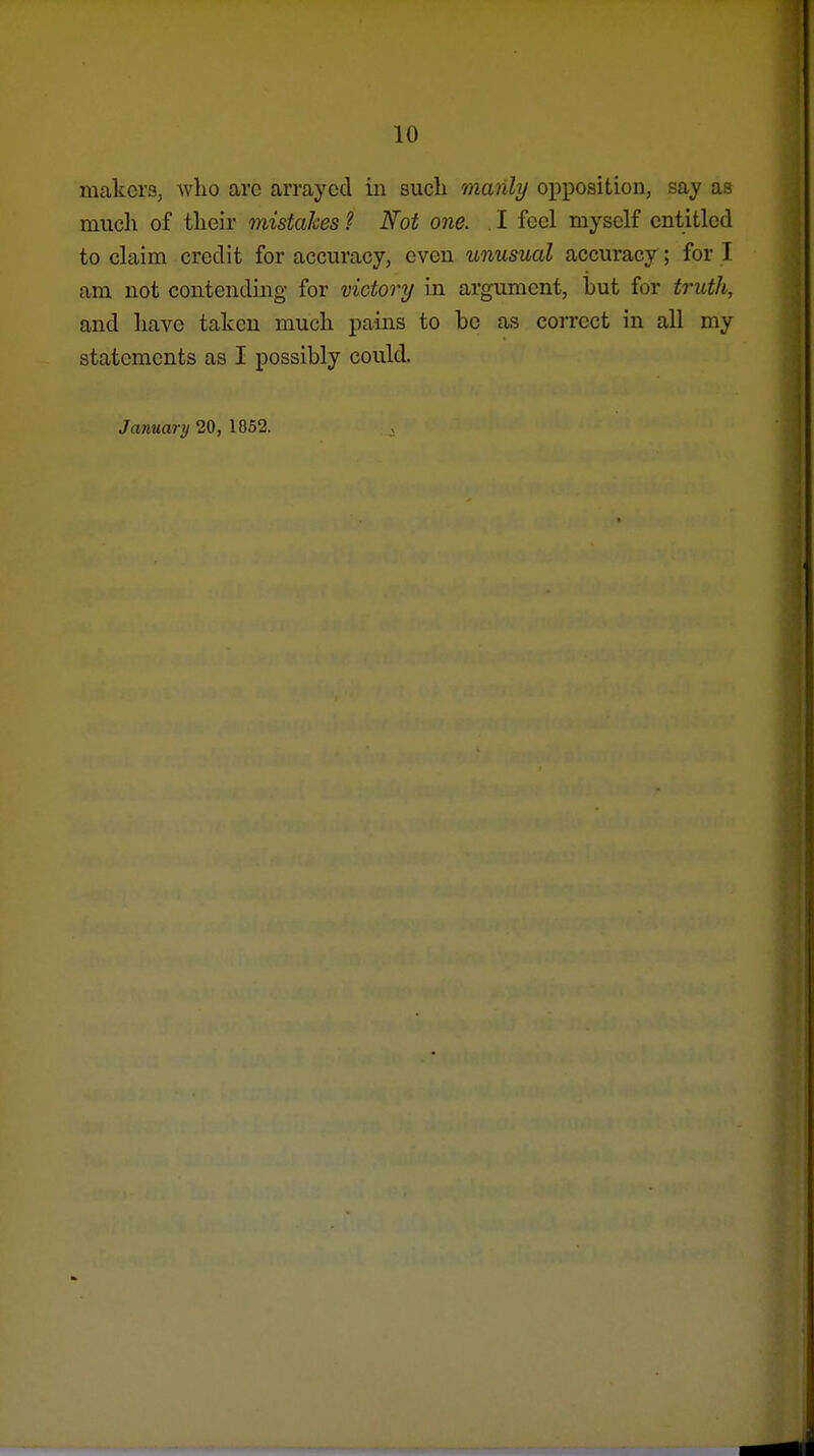 makers, who arc arrayed in such manly opposition, say as much of their mistakes ? Not one. . I feel myself entitled to claim credit for accuracy, even unusual accuracy; for I am not contending for victory in argument, but for truth, and have taken much pains to be as coiTect in all my statements as I possibly could. January 20, 1852.