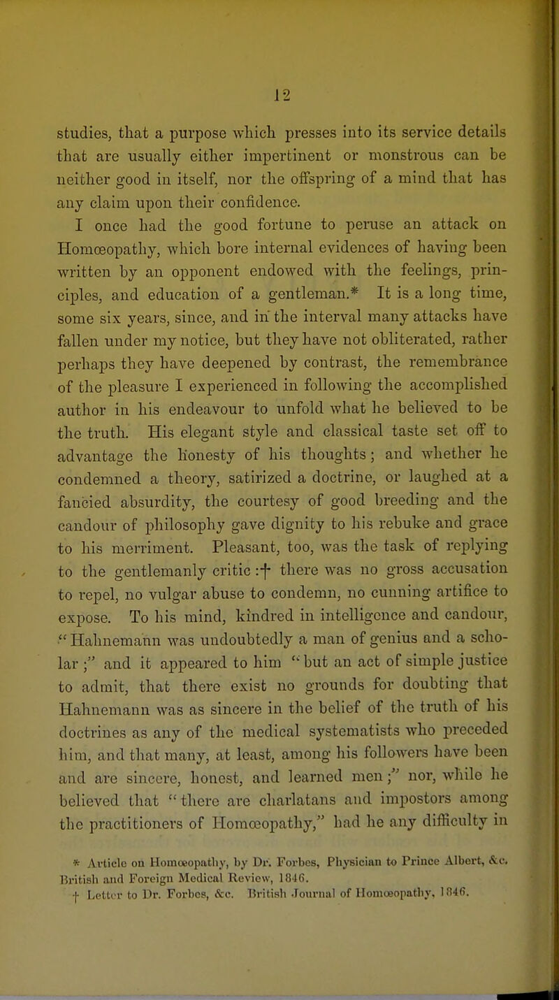 studies, that a purpose wliich. presses into its service details tliat are usually either impertinent or monstrous can be neither good in itself, nor the offspring of a mind that has any claim upon their confidence. I once had the good fortune to peruse an attack on Homceopathy, which bore internal evidences of having been written by an opponent endowed with the feelings, prin- ciples, and education of a gentleman.* It is a long time, some six years, since, and in the interval many attacks have fallen under my notice, but they have not obliterated, rather perhaps they have deepened by contrast, the remembrance of the pleasure I experienced in following the accomplished author in his endeavour to unfold what he believed to be the truth. His elegant style and classical taste set off to advantage the honesty of his thoughts; and whether he condemned a theory, satirized a doctrine, or laughed at a fancied absurdity, the courtesy of good breeding and the candour of philosophy gave dignity to his rebuke and grace to his merriment. Pleasant, too, was the task of replying to the gentlemanly critic -.f there was no gross accusation to repel, no vulgar abuse to condemn, no cunning artifice to expose. To his mind, kindred in intelligence and candour, Hahnemann was undoubtedly a man of genius and a scho- lar  and it appeared to him  but an act of simple justice to admit, that there exist no grounds for doubting that Hahnemann was as sincere in the belief of the truth of his doctrines as any of the medical systomatists who preceded him, and that many, at least, among his followers have been and are sincere, honest, and learned mennor, while he believed that there are charlatans and impostors among the practitioners of Homoeopathy, had he any difficulty in * Avticlc on Homoeopathy, by Dr. Forbes, Pliysician to Prince Albert, &c. British :uul Foreign Medical Review, 1846. f Lottt-r to Dr. Forbes, &c. British .loiirnal of Homoeopathy, 184(5.