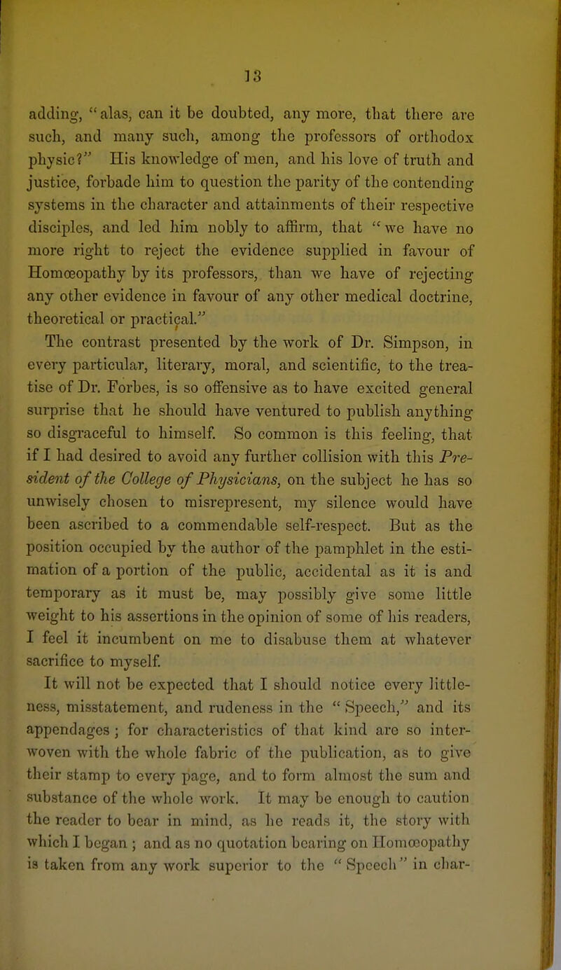 adding,  alas, can it be doubted, any more, that there are such, and many such, among the professors of orthodox physic? His knowledge of men, and his love of truth and justice, forbade him to question the parity of the contending systems in the character and attainments of their respective disciples, and led him nobly to affirm, that  we have no more right to reject the evidence supplied in favour of Homoeoj)athy by its professors, than we have of rejecting any other evidence in favour of any other medical doctrine, theoretical or practical. The contrast presented by the work of Dr. Simpson, in every particular, literary, moral, and scientific, to the trea- tise of Dr. Forbes, is so offensive as to have excited general surprise that he should have ventured to publisli anything so disgraceful to himself. So common is this feeling, that if I had desired to avoid any further collision with this Pre- sident of the College of Physicians, on the subject he has so unwisely chosen to misrepresent, my silence would have been ascribed to a commendable self-respect. But as the position occupied by the author of the pamphlet in the esti- mation of a portion of the public, accidental as it is and temporary as it must be, may possibly give some little weight to his assertions in the opinion of some of his readers, I feel it incumbent on me to disabuse them at whatever sacrifice to myself. It will not be expected that I should notice every little- ness, misstatement, and rudeness in the  Speech, and its appendages ; for characteristics of that kind are so inter- woven with the whole fabric of the publication, as to give their stamp to every page, and to form almost the sum and substance of the whole work. It may be enough to caution the reader to bear in mind, as he reads it, the story with wliich I began ; and as no quotation bearing on Homoeopatliy is taken from any work superior to the  Speech in char-