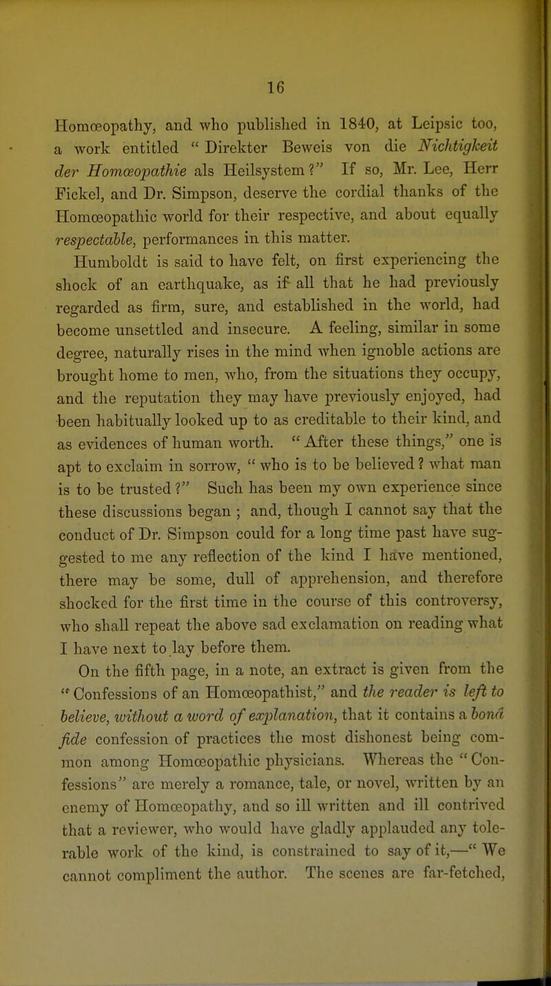 Homoeopathy, and who published in 1840, at Leipsic too, a work entitled  Direkter Beweis von die Nichtigkeit der Homceopathie als Heilsystem? If so, Mr. Lee, Herr Fickel, and Dr. Simpson, deserve the cordial thanks of the Homoeopathic world for their respective, and about equally respectable, performances in this matter. Humboldt is said to have felt, on first experiencing the shock of an earthquake, as if all that he had previously regarded as firm, sure, and established in the world, had become unsettled and insecure. A feeling, similar in some degree, naturally rises in the mind when ignoble actions are brought home to men, who, from the situations they occupy, and the reputation they may have previously enjoyed, had ■been habitually looked up to as creditable to their kind, and as evidences of human worth.  After these things, one is apt to exclaim in sorrow,  who is to be believed ? what man is to be trusted ? Such has been my own experience since these discussions began ; and, though I cannot say that the conduct of Dr. Simpson could for a long time past have sug- gested to me any reflection of the kind I have mentioned, there may be some, dull of apprehension, and therefore shocked for the first time in the course of this controversy, who shall repeat the above sad exclamation on reading what I have next to lay before them. On the fifth page, in a note, an extract is given from the '^Confessions of an Homoeopathist, and the reader is left to believe, ivithout a word of explanation, that it contains a bond fide confession of practices the most dishonest being com- mon among Homoeopathic physicians. Whereas the  Con- fessions arc merely a romance, tale, or novel, written by an enemy of Homoeopathy, and so ill written and ill contrived that a reviewer, who would have gladly applauded any tole- rable work of the kind, is constrained to say of it,— We cannot compliment the author. The scenes are far-fetched,