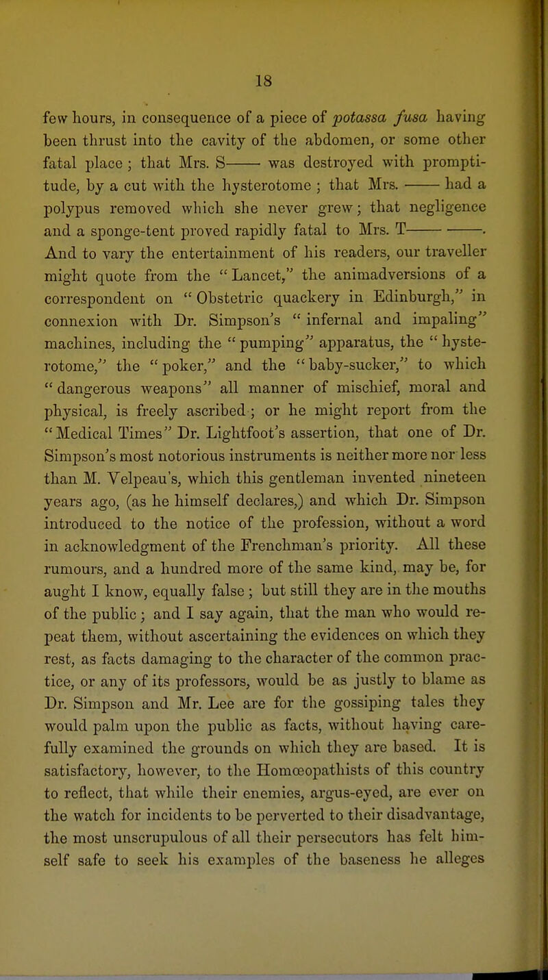 few hours, in consequence of a piece of potassa fusa having been thrust into the cavity of the abdomen, or some other fatal place ; that Mrs. S was destroyed with prompti- tude, by a cut with the hysterotome ; that Mrs. had a polypus removed which she never grew; that negligence and a sponge-tent proved rapidly fatal to Mrs. T . And to vary the entertainment of his readers, our traveller might quote from the  Lancet, the animadversions of a correspondent on Obstetric quackery in Edinburgh,'' in connexion with Dr. Simpson's  infernal and impaling machines, including the  pumping apparatus, the  hyste- rotome, the poker, and the baby-sucker, to which  dangerous weapons all manner of mischief, moral and physical, is freely ascribed ; or he might report from the Medical Times Dr. Lightfoot's assertion, that one of Dr. Simpson's most notorious instruments is neither more nor less than M. Velpeau's, which this gentleman invented nineteen years ago, (as he himself declares,) and which Dr. Simpson introduced to the notice of the profession, without a word in acknowledgment of the Frenchman's priority. All these rumours, and a hundred more of the same kind,, may be, for aught I know, equally false ; but still they are in the mouths of the public; and I say again, that the man who would re- peat them, without ascertaining the evidences on which they rest, as facts damaging to the character of the common prac- tice, or any of its professors, would be as justly to blame as Dr. Simpson and Mr. Lee are for the gossiping tales they would palm upon the public as facts, without having care- fully examined the grounds on which they ai'e based. It is satisfactory, however, to the Homoeopathists of this country to reflect, that while their enemies, argus-eyed, are ever on the watch for incidents to be perverted to their disadvantage, the most unscrupulous of all their persecutors has felt him- self safe to seek his examples of the baseness he alleges