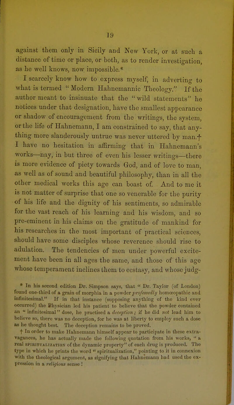 against them only in Sicily and New York, or at such a distance of time or place, or both, as to render investigation, as he well knows, now impossible.* I scarcely know how to express myself, in adverting to what is termed  Modern Hahnemannic Theology. If the author meant to insinuate that the  wild statements he notices under that designation, have the smallest appearance or shadow of encouragement from the writings, the system, or the life of Hahnemann, I am constrained to say, that any- thing more slanderously untrue was never uttei-ed by man.f I have no hesitation in affirming that in Hahnemann's works—nay, in but three of even his lesser writings—there is more evidence of piety towards God, and of love to man, as well as of sound and beautiful philosophy, than in all the other medical works this age can boast of And to me it is not matter of surprise that one so venerable for the purity of his life and the dignity of his sentiments, so admirable for the vast reach of his learning and his wisdom, and so pre-eminent in his claims on the gratitude of mankind for his researches in the most important of practical sciences, should have some disciples whose reverence should rise to adulation. The tendencies of men under powerful excite- ment have been in all ages the same, and those of this age whose temperament inclines them to ecstasy, and whose judg- * In his second edition Dr. Simpson says, that  Dr. Taylor (of London) found one-third of a grain of morphia in a ■povfderprofessedli/ homooopatliic and infinitesimal. If in that instance (supposing anything of the kind ever occurred) the Physician led his patient to believe that the powder contained an  infinitesimal dose, he practised a. deception; if he did not lead him to believe so, there was no deception, for he was at liberty to employ such a dose as he thought best. The deception remains to be proved. f In order to make Hahnemann himself appear to participate in these extra- vagances, he has actually made the following quotation from his works,  a real spiritualization of the dynamic property of each drug is produced. The type in which he prints the word  spiritualization, pointing to it iu connexion with the theological argument, aa signifying that Hahnemann had used the ex- pression in a relUjiom sense I