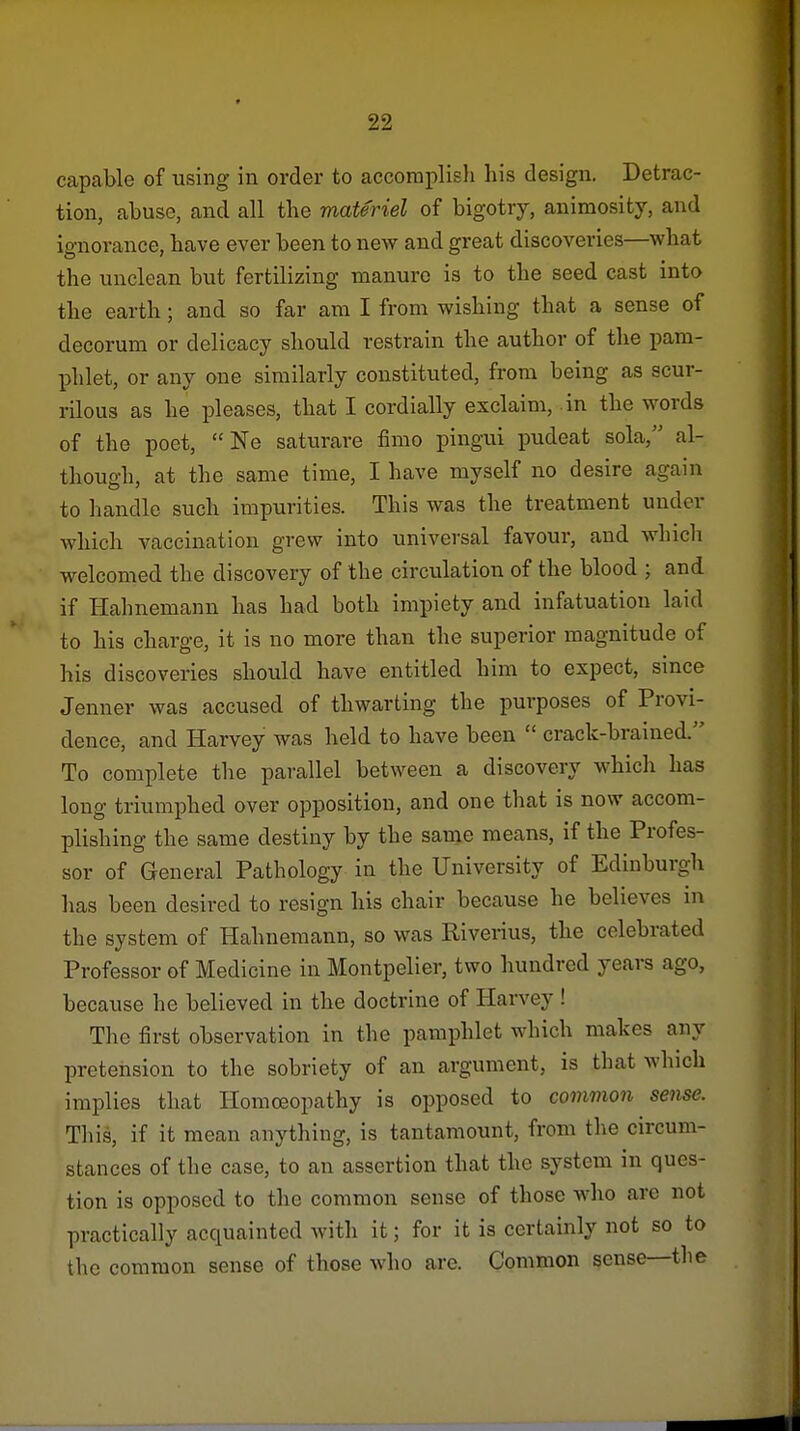 capable of using in order to accoraplisli his design. Detrac- tion, abuse, and all the materiel of bigotry, animosity, and ignorance, have ever been to new and great discoveries—what the unclean but fertilizing manure is to the seed cast into the earth ; and so far am I from wishing that a sense of decorum or delicacy should restrain the author of the pam- phlet, or any one similarly constituted, from being as scur- rilous as he pleases, that I cordially exclaim, .in the words of the poet,  Ne saturare fimo pingui pudeat sola, al- though, at the same time, I have myself no desire again to handle such impurities. This was the treatment under which vaccination grew into universal favour, and which welcomed the discovery of the circulation of the blood ; and if Hahnemann has had both impiety and infatuation laid to his charge, it is no more than the superior magnitude of his discoveries should have entitled him to expect, since Jenner was accused of thwarting the purposes of Provi- dence, and Harvey was held to have been  crack-brained. To complete the parallel between a discovery which has long triumphed over opposition, and one that is now accom- plishing the same destiny by the same means, if the Profes- sor of General Pathology in the University of Edinburgh has been desired to resign his chair because he believes in the system of Hahnemann, so was Riveiius, the celebrated Professor of Medicine in Montpelier, two hundred years ago, because he believed in the doctrine of Harvey ! The first observation in the pamphlet which makes any pretension to the sobriety of an argument, is that which implies that Homoeopathy is opposed to common sense. This, if it mean anything, is tantamount, from the circum- stances of the case, to an assertion that the system in ques- tion is opposed to the common sense of those who are not practically acquainted with it; for it is certainly not so to the common sense of those who are. Common sense—the