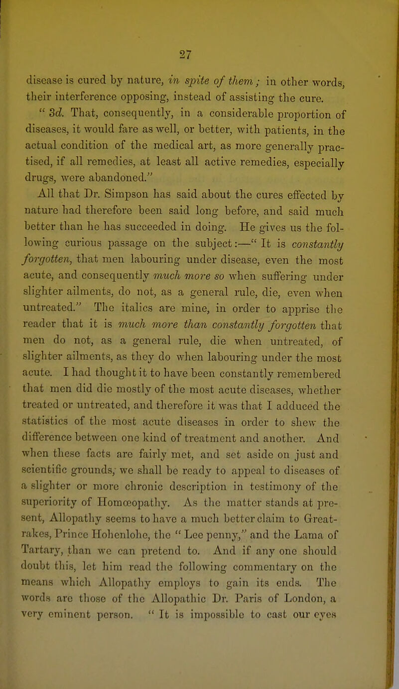 disease is cured by nature, in spite of them ; in other words, their interference opposing, instead of assisting the cure. 3d. That, consequently, in a considerable proportion of diseases, it would fare as well, or better, with patients, in the actual condition of the medical art, as more generally j)rac- tised, if all remedies, at least all active remedies, especially drugs, were abandoned. All that Dr. Simpson has said about the cures effected by nature had therefore been said long before, and said much better than he has succeeded in doing. He gives us the fol- lowing curious passage on the subject:— It is constantly foTgotten, that men labouring under disease, even the most acute, and consequently much more so when suffering under slighter ailments, do not, as a general rule, die, even when untreated. The italics are mine, in order to apprise the reader that it is much more than constantly forgotten that men do not, as a general rule, die when untreated, of slighter ailments, as they do when labouring under the most acute. I had thought it to have been constantly remembered that men did die mostly of the most acute diseases, whether treated or untreated, and therefore it was that I adduced the statistics of the most acute diseases in order to shew the difference between one kind of treatment and another. And when these facts are fairly met, and set aside on just and scientific grounds/ we shall be ready to appeal to diseases of a slighter or more chronic description in testimony of the superiority of Homoeopathy. As the matter stands at pre- sent. Allopathy seems to have a much better claim to Great- rakes, Prince Hohenlohe, the Lee penny, and the Lama of Tartary, than we can pretend to. And if any one should doubt this, let him read the following commentary on the means which Allopathy employs to gain its ends. The words are those of the Allopathic Dr. Paris of London, a very eminent person. It is impossible to cast our eyes