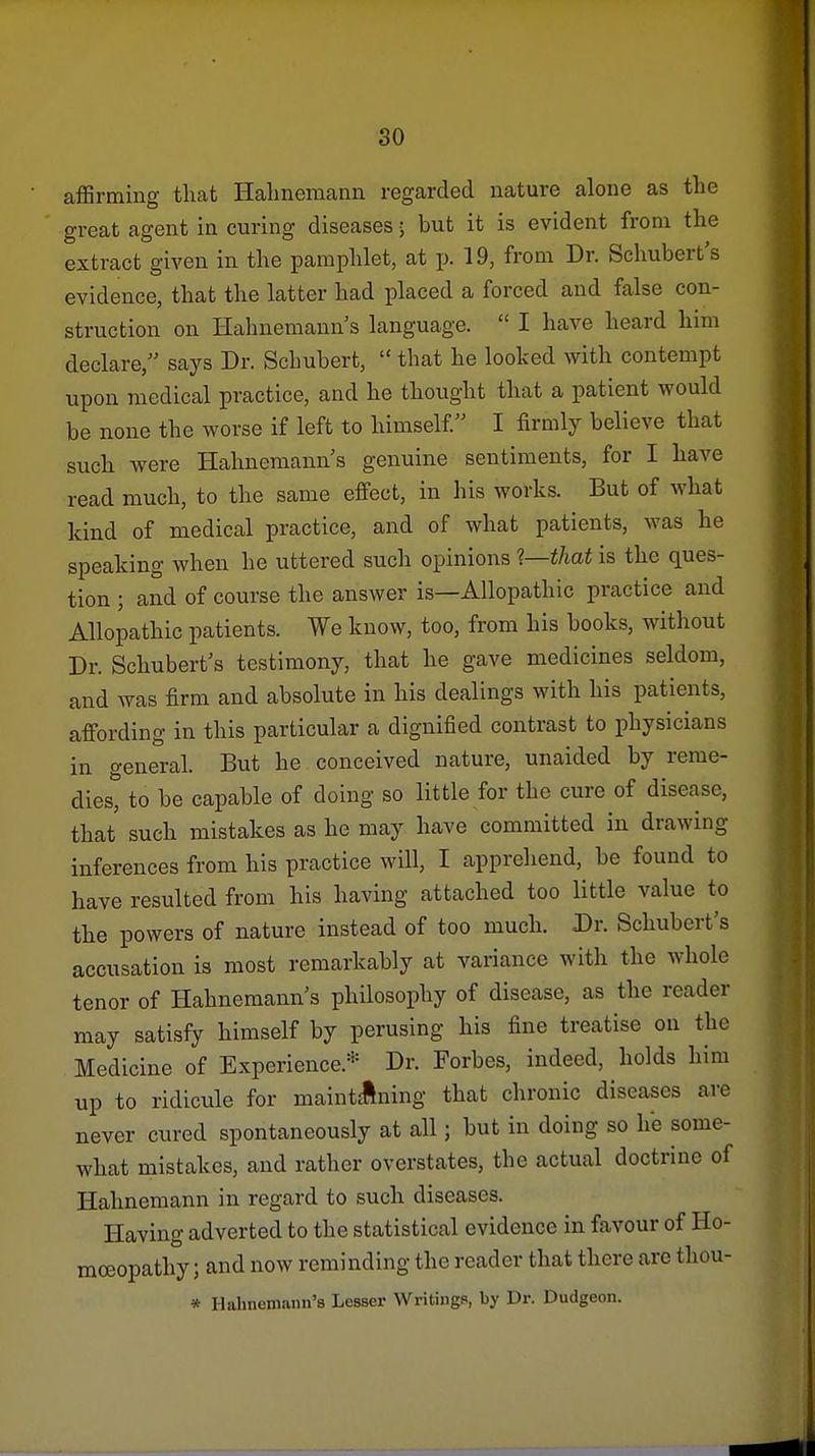 affirming that Halmeraann regarded nature alone as the great agent in curing diseases • but it is evident from the extract given in the pamphlet, at p. 19, from Dr. Schubert's evidence, that the latter had placed a forced and false con- struction on Hahnemann's language. I have heard him declare, says Dr. Schubert, that he looked with contempt upon medical practice, and he thought that a patient would be none the worse if left to himself I firmly believe that such were Hahnemann's genuine sentiments, for I have read much, to the same effect, in his works. But of what kind of medical practice, and of what patients, was he speaking when he uttered such opinions 1—that is the ques- tion ; and of course the answer is—Allopathic practice and Allopathic patients. We know, too, from his books, without Dr. Schubert's testimony, that he gave medicines seldom, and was firm and absolute in his dealings with his patients, affording in this particular a dignified contrast to physicians in general. But he conceived nature, unaided by rerae- diest to be capable of doing so little for the cure of disease, that such mistakes as he may have committed in drawing inferences from his practice will, I apprehend, be found to have resulted from his having attached too little value to the powers of nature instead of too much. Dr. Schubert's accusation is most remarkably at variance with the whole tenor of Hahnemann's philosophy of disease, as the reader may satisfy himself by perusing his fine treatise on the Medicine of Experience.* Dr. Forbes, indeed, holds him up to ridicule for maintclning that chronic diseases are never cured spontaneously at all; but in doing so he some- what mistakes, and rather overstates, the actual doctrine of Hahnemann in regard to such diseases. Having adverted to the statistical evidence in favour of Ho- moeopathy ; and now reminding the reader that there are thou- * Hahnemann's Lesser Writings, by Dr. Dudgeon.