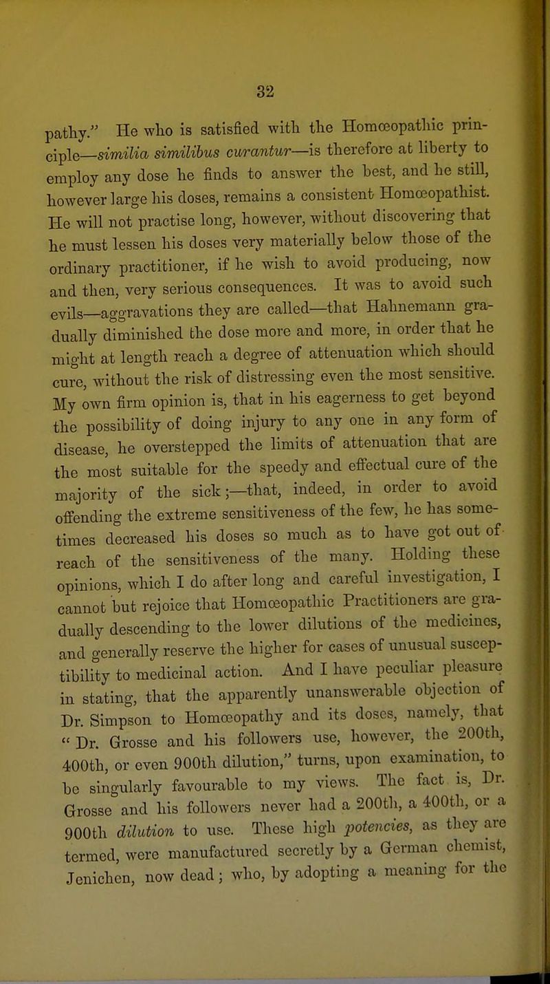 pathy. He who is satisfied with the Homceopathic prin- ciple_smi7m similibus curantur—is therefore at liberty to employ any dose he finds to answer the best, and he still, however large his doses, remains a consistent Homffiopathist. He will not practise long, however, without discovering that he must lessen his doses very materially below those of the ordinary practitioner, if he wish to avoid producing, now and then, very serious consequences. It was to avoid such evils—aggravations they are called—that Hahnemann gra- dually diminished the dose more and more, in order that he might at length reach a degree of attenuation which should cure, without the risk of distressing even the most sensitive. My own firm opinion is, that in his eagerness to get beyond the possibility of doing injury to any one in any form of disease, he overstepped the limits of attenuation that are the most suitable for the speedy and effectual cure of the majority of the sick;—that, indeed, in order to avoid offending the extreme sensitiveness of the few, he has some- times decreased his doses so much as to have got out of • reach of the sensitiveness of the many. Holding these opinions, which I do after long and careful investigation, I cannot but rejoice that Homoeopathic Practitioners are gra- dually descending to the lower dilutions of the medicines, and generally reserve the higher for cases of unusual suscep- tibiUty to medicinal action. And I have peculiar pleasure in stating, that the apparently unanswerable objection of Dr. Simpson to Homoeopathy and its doses, namely, that « Dr. Grosse and his followers use, however, the 200th, 400th, or even 900th dilution, turns, upon examination, to be singularly favourable to my views. The fact is, Dr. Grosse and his followers never had a 200th, a 400th, or a 900th dilution to use. These high potencies, as they are termed, were manufactured secretly by a German chemist, Jenichen, now dead; who, by adopting a meaning for the