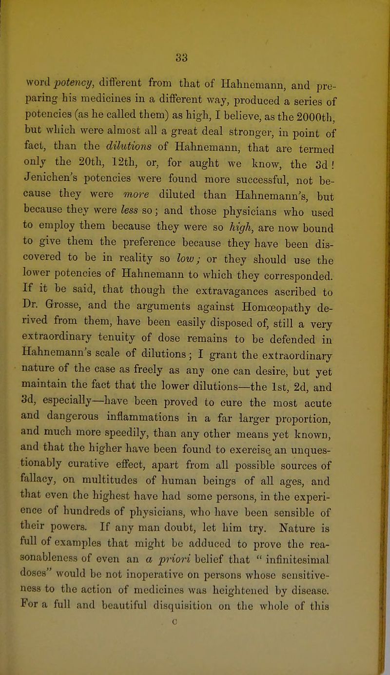word potency, different from that of Hahnemann, and pre- paring his medicines in a different way, produced a series of potencies (as he called them) as high^ I believe, as the 2000tli, but which were almost all a great deal strongei-, in point of fact, than the dilutions of Hahnemann, that are termed only the 20th, 12th, or, for aught we know, the 3d! Jenichen's potencies were found more successful, not be- cause they were more diluted than Hahnemann's, but because they were less so; and those physicians who used to employ them because they were so high, are now bound to give them the preference because they have been dis- covered to be in reality so low; or they should use the lower potencies of Hahnemann to which they corresponded. If it be said, that though the extravagances ascribed to Dr. Grosse, and the arguments against Homoeopathy de- rived from them, have been easily disposed of, still a veiy extraordinary tenuity of dose remains to be defended in Hahnemann's scale of dilutions; I grant the extraordinaiy nature of the case as freely as any one can desire, but yet maintain the fact that the lower dilutions—the 1st, 2d, and 3d, especially—have been proved to cure the most acute and dangerous inflammations in a far larger proportion, and much more speedily, than any other means yet known, and that the higher have been found to exercise an unques- tionably curative effect, apart from all possible sources of fallacy, on multitudes of human beings of all ages, and that even the highest have had some persons, in the experi- ence of hundreds of physicians, who have been sensible of their powers. If any man doubt, let him try. Nature is full of examples that might be adduced to prove the rea- sonableness of even an a priori belief that infinitesimal doses would be not inoperative on persons whose sensitive- ness to the action of medicines was heightened by disease. For a full and beautiful disquisition on the whole of this