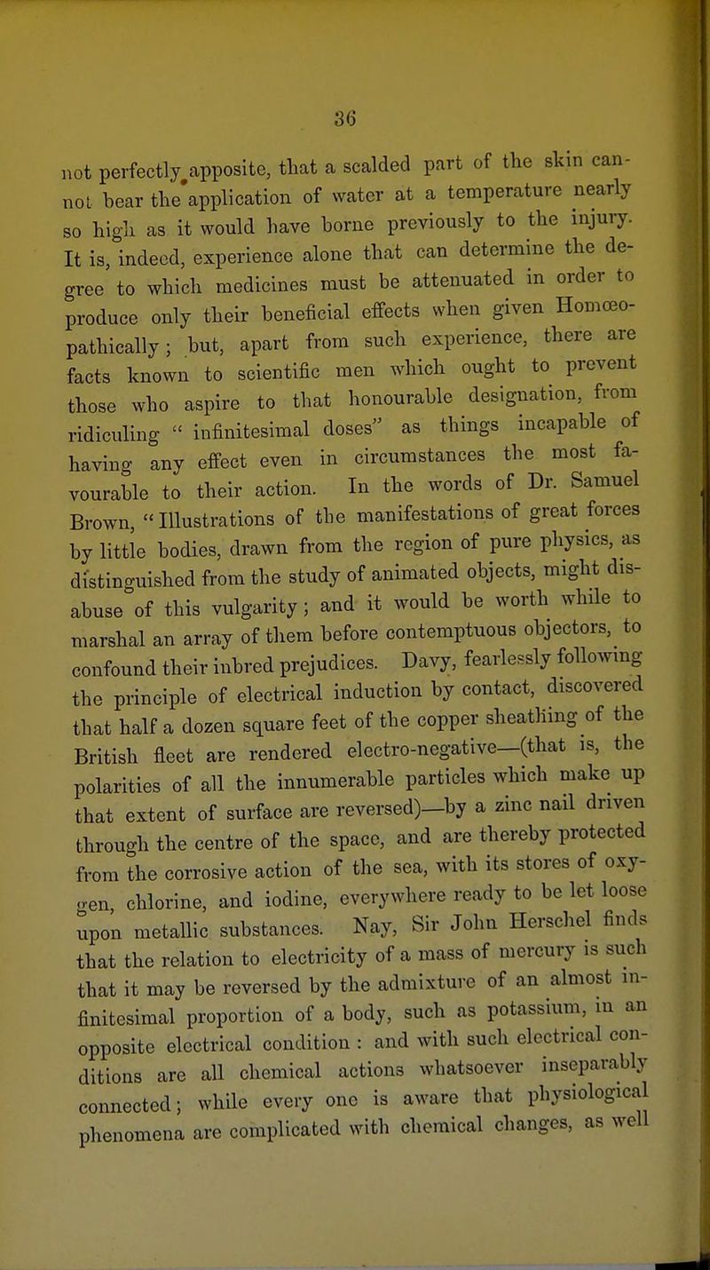 3<j not perfectly apposite, that a scalded part of the skin can- not bear tlie'application of water at a temperature nearly so higli as it would have borne previously to the injury. It is, indeed, experience alone that can determine the de- gree to which medicines must be attenuated in order to produce only their beneficial effects when given Homceo- pathically; but, apart from such experience, there are facts known to scientific men which ought to prevent those who aspire to that honourable designation, from ridiculing  infinitesimal doses as things incapable of having any effect even in circumstances the most fa- vourable to their action. In the words of Dr. Samuel Brown, Illustrations of the manifestations of great forces by little bodies, drawn from the region of pure physics, as distino-uished from the study of animated objects, might dis- abuse of this vulgarity ; and it would be worth while to marshal an array of them before contemptuous objectors, to confound their inbred prejudices. Davy, fearlessly following the principle of electrical induction by contact, discovered that half a dozen square feet of the copper sheathing of the British fleet are rendered electro-negative—(that is, the polarities of all the innumerable particles which make up that extent of surface are reversed)_by a zinc nail driven through the centre of the space, and are thereby protected from the corrosive action of the sea, with its stores of oxy- oen, chlorine, and iodine, everywhere ready to be let loose upon metallic substances. Nay, Sir John Herschel finds that the relation to electricity of a mass of mercury is such that it may be reversed by the admixture of an almost in- finitesimal proportion of a body, such as potassium, in an opposite electrical condition : and with such electrical con- ditions are all chemical actions whatsoever inseparably connected; while every one is aware that physiological phenomena are complicated with chemical changes, as well
