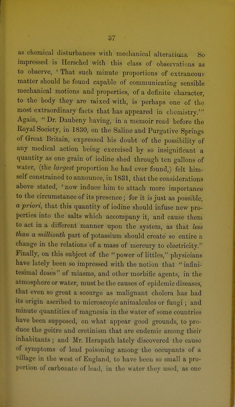 as chemical disturbances with mechanical alteratioais. So impressed is Herschel with this class of observations as to observe, ' That such minute proportions of extraneous matter should be found capable of communicating sensible mechanical motions and properties, of a definite character, to tlie body they are mixed with, is perhaps one of the most extraordinary facts that has appeared in chemistry.' Again, Dr. Daubeny having, in a memoir read before the Royal Society, in 1830, on the Saline and Purgative Springs of Great Britain, expressed his doubt of the possibility of any medical action being exercised by so insignificant a quantity as one grain of iodine shed through ten gallons of water, (the largest proportion he had ever found,) felt him- self constrained to announce, in 1831, that the considerations above stated, ' now induce him to attach more importance to the circumstance of its presence; for it is just as possible, a priori, that this quantity of iodine should infuse new pro- perties into the salts which accompany it, and cause them to act in a different manner upon the system, as that less than a millionth part of potassium should create so entire a change in the relations of a mass of mercury to electricity. Finally, on this subject of the power of littles, physicians have lately been so impressed with the notion that infini- tesimal doses of miasms, and other morbific agents, in the atmosphere or water, must be the causes of epidemic diseases, that even so great a scourge as malignant cholera has had its origin ascribed to microscopic animalcules or fungi; and minute quantities of magnesia in the water of some countries have been supposed, on what appear good grounds, to pro- duce the goitre and cretinism that are endemic among their inhabitants ; and Mr. Herapath lately discovered the cause of symptoms of lead poisoning among the occuj)ants of a village in the west of England, to have been so small a pro- portion of carbonate of load, in the water tliey used, as one