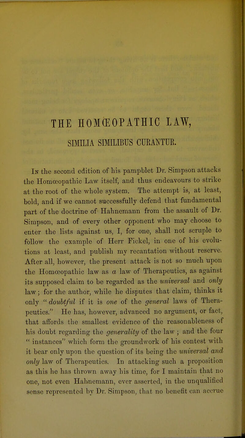 THE HOKEOPATHIC LAW, SIMILIA SIMILIBUS CURAl^TUR. In the second edition of his pampblet Dr. Simpson attacks the Homoeopathic Law itself, and thus endeavours to strike at the root of the whole system. The attempt is, at least, bold, and if we cannot successfully defend that fundamental part of the doctrine of Hahnemann from the assault of Dr. Simpson, and of every other opponent who may choose to enter the lists against us, I, for one, shall not scruple to follow the example of Herr Fickel, in one of his evolu- tions at least, and publish my recantation without reserve. After all, however, the present attack is not so much upon the Homoeopathic law as a law of Therapeutics, as against its supposed claim to be regarded as the universal and only law; for the author, while he disputes that claim, thinks it only  douUful if it is one of the general laws of Thera- peutics. He has, however, advanced no argument, or fact, that affords the smallest evidence of the reasonableness of his doubt regarding the generality of the law ; and the four  instances which form the groundwork of his contest with it bear only upon the question of its being the universal and only law of Therapeutics. In attacking such a proposition as this he has thrown away his time, for I maintain that no one, not even Hahnemann, ever asserted, in the unqualified sense represented by Dr. Simpson, that no benefit can accrue