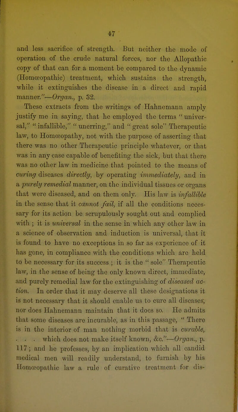 and less sacrifice of strength. But neither the mode of operation of the crude natural forces, nor the Allopathic copy of that can for a moment be compared to the dynamic (Homoeopathic) treatment, which sustains the strength, while it extinguishes the disease in a direct and rapid manner.—Organ., p. 32. These extracts from the writings of Hahnemann amply justify me in saying, that he employed the terms  univer- sal,  infallible,''  unerring, and  great sole Therapeutic law, to Homoeopathy, not with the purpose of asserting that there was no other Therapeutic principle whatever, or that was in any case capable of benefiting the sick, but that there was no other law in medicine that pointed to the means of curing diseases directly, by operating immediately, and in a purely remedial manner, on the individual tissues or organs that were diseased, and on them only. His law is infallible in the sense that it cannot fail, if all the conditions neces- sary for its action be scrupulously sought out and complied with ; it is universal in the sense in which any other law in a science of observation and induction is universal, that it is found to have no exceptions in so far as experience of it has gone, in compliance with the conditions which are held to be necessary for its success ; it is the  sole Therapeutic law, in the sense of being the only known direct, immediate, and purely remedial law for the extinguishing of diseased ac- tion. In order that it may deserve all these designations it is not necessary that it should enable us to cure all diseases; nor does Hahnemann maintain that it does so. He admits tliat some diseases are incurable, as in this passage,  There is in the interior of man nothing morbid that is curable, ■ . . which does not make itself known, &c.—Organ., p. 117; and he professes, by an implication which all candid medical men will readily understand, to furnish by his Ilomceopatluc law a rule of curative treatment for dis-