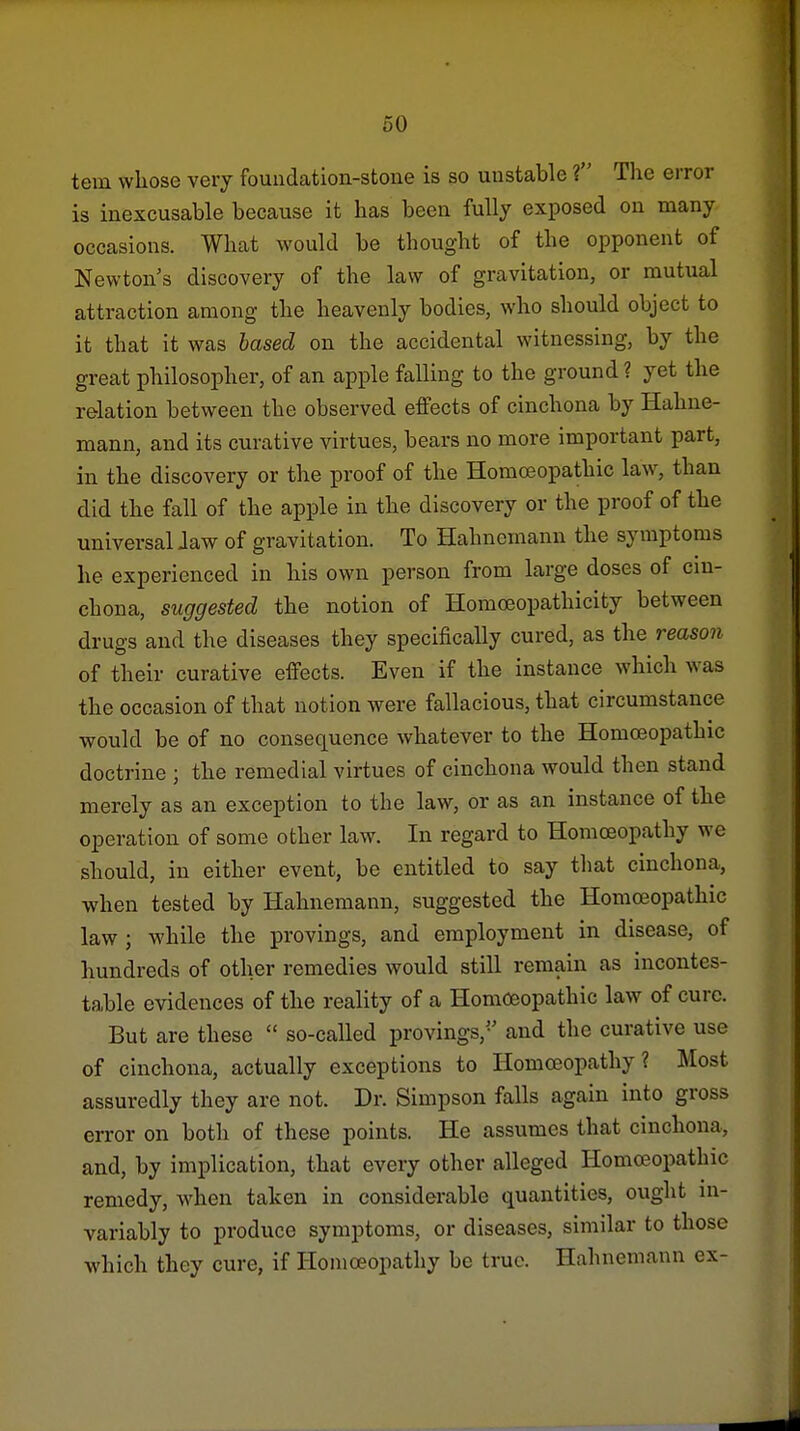 tern whose very fouadation-stoue is so unstable 1 The error is inexcusable because it has been fully exposed on many occasions. What would be thought of the opponent of Newton's discovery of the law of gravitation, or mutual attraction among the heavenly bodies, who should object to it that it was based on the accidental witnessing, by the great philosopher, of an apple falling to the ground ? yet the relation between the observed effects of cinchona by Hahne- mann, and its curative virtues, bears no more important part, in the discovery or the proof of the Homoeopathic law, than did the fall of the apple in the discovery or the proof of the universal Jaw of gravitation. To Hahnemann the symptoms he experienced in his own person from large doses of cm- chona, suggested the notion of Homoeopathicity between drugs and the diseases they specifically cured, as the reason of their curative effects. Even if the instance which was the occasion of that notion were fallacious, that circumstance would be of no consequence whatever to the Homoeopathic doctrine ; the remedial virtues of cinchona would then stand merely as an exception to the law, or as an instance of the operation of some other law. In regard to Homoeopathy we should, in either event, be entitled to say that cinchona, when tested by Hahnemann, suggested the Homoeopathic law ; while the provings, and employment in disease, of hundreds of other remedies would still remain as incontes- table evidences of the reality of a Homoeopathic law of cure. But are these  so-called provings, and the curative use of cinchona, actually exceptions to Homoeopathy? Most assuredly they are not. Dr. Simpson falls again into gross error on both of these points. He assumes that cinchona, and, by implication, that every other alleged Homoeopathic remedy, when taken in considerable quantities, ought in- variably to produce symptoms, or diseases, similar to those which they cure, if Homoeopathy be true. Hahnemann ex-