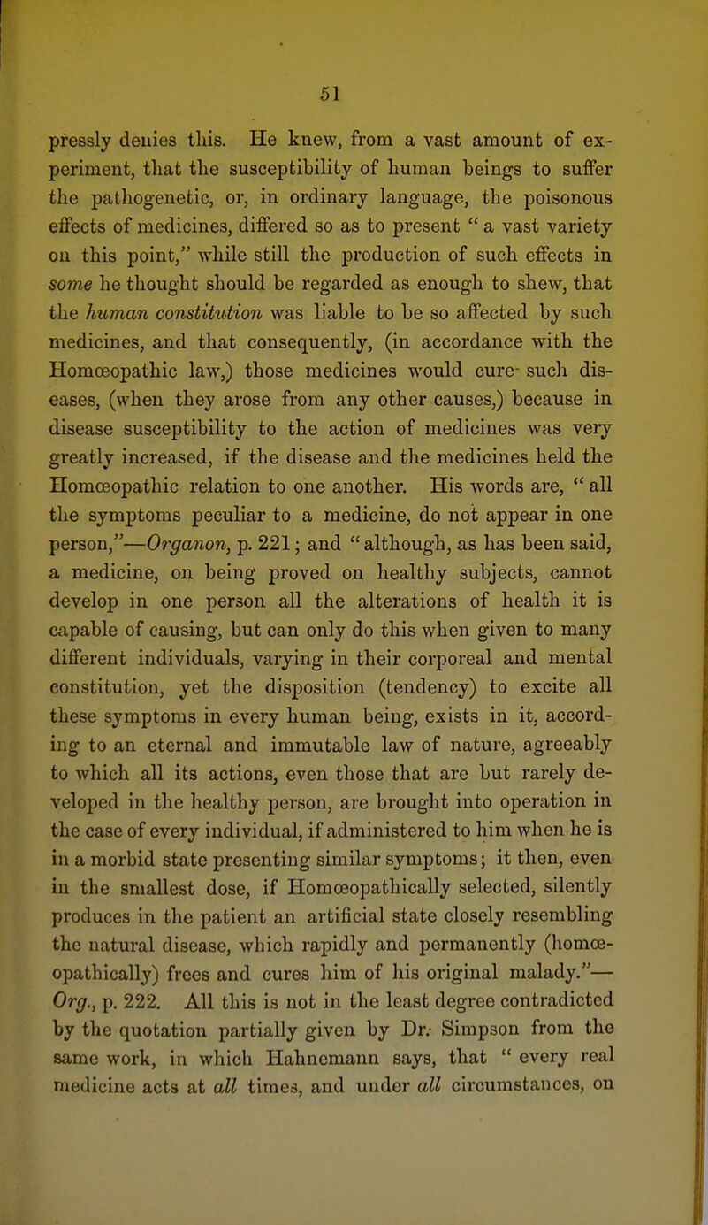 pressly denies this. He knew, from a vast amount of ex- periment, that the susceptibility of human beings to suffer the pathogenetic, or, in ordinary language, the poisonous effects of medicines, differed so as to present  a vast variety on this point, while still the production of such effects in some he thought should be regarded as enough to shew, that the human constitution was liable to be so affected by such medicines, and that consequently, (in accordance with the Homoeopathic law,) those medicines would cure- such dis- eases, (when they arose from any other causes,) because in disease susceptibility to the action of medicines was very greatly increased, if the disease and the medicines held the Homoeopathic relation to one another. His words are,  all the symptoms peculiar to a medicine, do not appear in one person,—Organon, p. 221; and  although, as has been said, a medicine, on being proved on healthy subjects, cannot develop in one person all the alterations of health it is capable of causing, but can only do this when given to many different individuals, varying in their corporeal and mental constitution, yet the disposition (tendency) to excite all these symptoms in every human being, exists in it, accord- ing to an eternal and immutable law of nature, agreeably to which all its actions, even those that are but rarely de- veloped in the healthy person, are brought into operation in the case of every individual, if administered to him when he is in a morbid state presenting similar symptoms; it then, even in the smallest dose, if Homoeopathically selected, silently produces in the patient an artificial state closely resembling the natural disease, which rapidly and permanently (homoe- opathically) frees and cures him of liis original malady.— Org., p. 222. All this is not in the least degree contradicted by the quotation partially given by Dr.- Simpson from the same work, in which Hahnemann says, that  every real medicine acts at all times, and under all circumstances, on