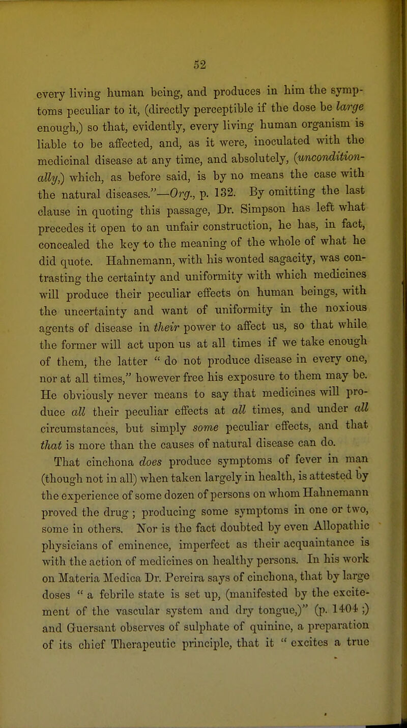 every living human being, and produces in him the symp- toms peculiar to it, (directly perceptible if the dose be large enough,) so that, evidently, every living human organism is liable to be affected, and, as it were, inoculated with the medicinal disease at any time, and absolutely, {uncondition- ally) which, as before said, is by no means the case with the natural diseases.—Or^r., p. 132. By omitting the last clause in quoting this passage. Dr. Simpson has left what precedes it open to an unfair construction, he has, m fact, concealed the key to the meaning of the whole of what he did quote. Hahnemann, with his wonted sagacity, was con- trasting the certainty and uniformity with which medicines will produce their peculiar effects on human beings, with the uncertainty and want of uniformity in the noxious agents of disease in their power to affect us, so that while the former will act upon us at all times if we take enough of them, the latter  do not produce disease in every one, nor at all times, however free his exposure to them may be. He obviously never means to say that medicines will pro- duce all their peculiar effects at all times, and under all circumstances, but simply some peculiar effects, and that that is more than the causes of natural disease can do. That cinchona does produce symptoms of fever in man (though not in all) when taken largely in health, is attested by the experience of some dozen of persons on whom Hahnemann proved the drug ; producing some symptoms in one or two, some in others. Nor is the fact doubted by even Allopathic physicians of eminence, imperfect as their acquaintance is with the action of medicines on healthy persons. In his work on Materia Medica Dr. Pereira says of cinchona, that by large doses  a febrile state is set up, (manifested by the excite- ment of the vascular system and dry tongue,) (p. 1404 ;) and Guersant observes of sulphate of quinine, a preparation of its chief Therapeutic principle, that it  excites a true