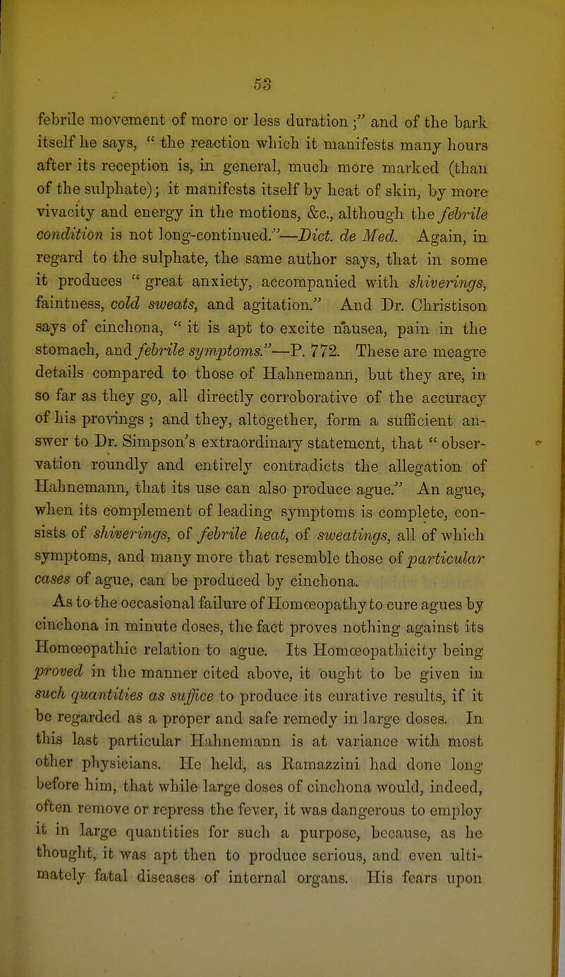 febrile movement of more or less duration  and of the bark itself be says,  tbe reaction wbicb it manifests many hours after its reception is, in general, much more marked (than of the sulphate); it manifests itself by heat of skin, by more vivacity and energy in the motions, &c., although tlie febrile condition is not long-continued.—Lict. de Med. Again, in regard to the sulphate, the same author says, that in some it produces  great anxiety, accompanied with shiverings, faintness, cold sweats, and agitation. And Dr. Christison says of cinchona,  it is apt to excite n'ausea, pain in the stomach, and febrile symptoms.—P. 772. These are meagre details compared to those of Hahnemann, but they are, in so far as they go, all directly corroborative of the accuracy of his provings ; and they, altogether, form a sufficient an- swer to Dr. Simpson's extraordinaiy statement, that  obser- vation roundly and entirely contradicts the allegation of Hahnemann, that its use can also produce ague. An ague, when its complement of leading symptoms is complete, con- sists of shiverings, of febrile heat, of sweatings, all of which symptoms, and many more that resemble those of particular cases of ague, can be produced by cinchona. As to the occasional failure of Homoeopathy to cure agues by cinchona in minute doses, the fact proves nothing against its Homceopathic relation to ague. Its Homoeopathicity being proved in the manner cited above, it ought to be given in such quantities as suffice to produce its curative results, if it be regarded as a proper and safe remedy in large doses. In this last particular Hahnemann is at variance with most other physicians. He held, as Ramazzini had done long before him, that while large doses of cinchona would, indeed, often remove or repress the fever, it was dangerous to employ it m large quantities for such a purpose, because, as he thought, it was apt then to produce serious, and even ulti- mately fatal diseases of internal organs. His fears upon
