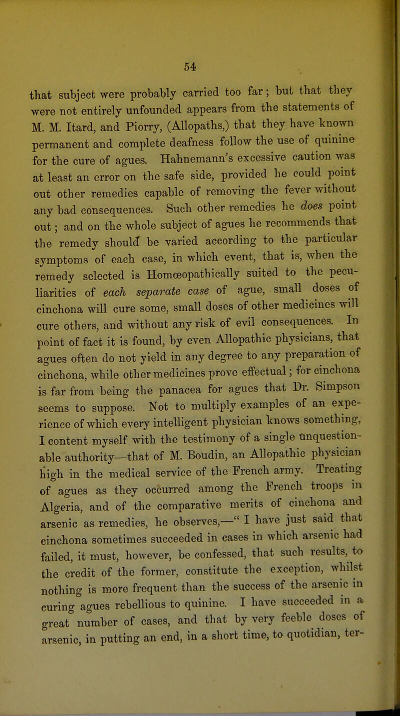 that subject were probably carried too far; but that they were not entirely unfounded appears from the statements of M. M. Itard, and Piorry, (Allopaths,) that they have known permanent and complete deafness foUow the use of quinine for the cure of agues. Hahnemann s excessive caution was at least an error on the safe side, provided he could point out other remedies capable of removing the fever without any bad consequences. Such other remedies he does point out; and on the whole subject of agues he recommends that the remedy should be varied according to the particular symptoms of each case, in which event, that is, when the remedy selected is Homoeopathically suited to the pecu- liarities of each separate case of ague, small doses of cinchona will cure some, small doses of other medicines will cure others, and without any risk of evil consequences. In point of fact it is found, by even Allopathic physicians, that agues often do not yield in any degree to any preparation of cinchona, while other medicines prove effectual; for cinchona is far from being the panacea for agues that Dr. Simpson seems to suppose. Not to multiply examples of an expe- rience of which every intelligent physician knows something, I content myself with the testimony of a single Unquestion- able authority—that of M. Boudin, an Allopathic physician high in the medical service of the French army. Treating of agues as they occurred among the French troops in Algeria, and of the comparative merits of cinchona and arsenic as remedies, he observes,— I have just said that cinchona sometimes succeeded in cases in which arsenic had failed, it must, however, be confessed, that such results, to the credit of the former, constitute the exception, whilst nothing is more frequent than the success of the arsenic in curing agues rebellious to quinine. I have succeeded in a great number of cases, and that by very feeble doses of arsenic, in putting an end, in a short time, to quotidian, ter-