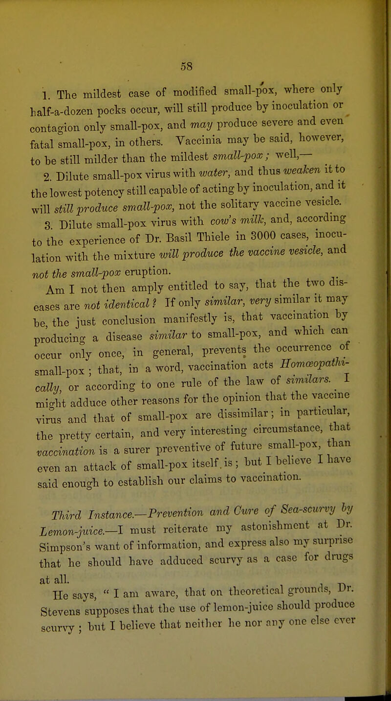 1. The mildest case of modified small-pox, where only half-a-dozen pocks occur, will still produce by inoculation or contagion only small-pox, and may produce severe and even fatal small-pox, in others. Vaccinia may be said, however, to be still milder than the mildest small-pooc; well,— 2 Dilute small-pox virus with water, and thus weaken it to the lowest potency still capable of acting by inoculation, and it will still produce small-pox, not the solitary vaccine vesicle. 3 Dilute small-pox virus witb cow's milk, and, accordmg to the experience of Dr. Basil Thiele in 3000 cases, inocu- lation witb the mixture will produce the vaccine vesicle, and not the small-pox eruption. Am I not then amply entitled to say, that the two dis- eases are not identical ? If only simUar, very similar it may be the just conclusion manifestly is, that vaccination by producing a disease similar to small-pox, and wbich can occur only once, in general, prevents the occurrence of small-pox ; that, in a word, vaccination acts Homceopathi- cally, or according to one rule of the law of similars. I might adduce other reasons for the opinion that the vaccine virus and that of small-pox are dissimilar; in particular, tbe pretty certain, and very interesting circumstance, that vaccination is a surer preventive of future small-pox than even an attack of small-pox itself, is ; but I believe I have said enough to establish our claims to vaccination. Third Instance.-Prevention and Cure of Sea-scurvy by Lemon-juice.—I must reiterate my astonishment at Dr. Simpson's want of information, and express also my sui-prise that he should have adduced scurvy as a case for drugs at all. He says,  I am aware, that on theoretical grounds, Ur. Stevens supposes that the use of lemon-juice should produce scurvy ; but I believe that neither he nor any one else over