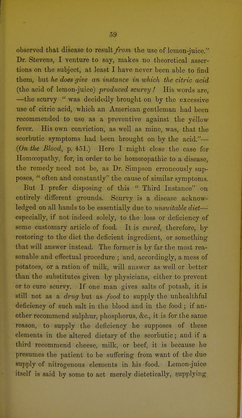 observed that disease to result from, the use of leraon-juice. Dr. Stevens, I venture to say, makes no theoretical asser- tions on the subject, at least I have never been able to find them, but he does give an instance in which the citric acid (the acid of lemon-juice) produced scurvy ! His words are, —the scurvy was decidedly brought on by the excessive use of citric acid, which an American gentleman had been recommended to use as a preventive against the yellow fever. His own conviction, as well as mine, was, that the scorbutic symptoms had been brought on by the acid.— {On the Blood, p. 451.) Here I might close the case for Homoeopathy, for, in order to be homoeopathic to a disease, the remedy need not be, as Dr. Simpson erroneously sup- poses, often and constantly the cause of similar symptoms. H But I prefer disposing of this Third Instance on entirely different grounds. Scurvy is a disease acknow- ledged on all hands to be essentially due to unsuitable diet— especially, if not indeed solely, to the loss or deficiency of some customary article of food. It is cured, therefore, by restoring to the diet the deficient ingredient, or something that will answer instead. The former is by far the most rea- sonable and effectual procedure ; and, accordingly, a mess of potatoes, or a ration of milk, will answer as well or better than the substitutes given by physicians, either to prevent or to cure scurvy. If one man gives salts of potash, it is still not as a drug but as food to supply the unhealthful deficiency of such salt in the blood and in the food ; if an- other recommend sulphur, phosphorus, &c., it is for the same reason, to supply the deficiency he supposes of these elements in the altered dietary of the scorbutic; and if a third recommend cheese, milk, or beef, it is because he presumes the patient to be suffering from want of the due supply of nitrogenous elements in his food. Lemon-juice itself is said by some to act merely dietetically, supplying