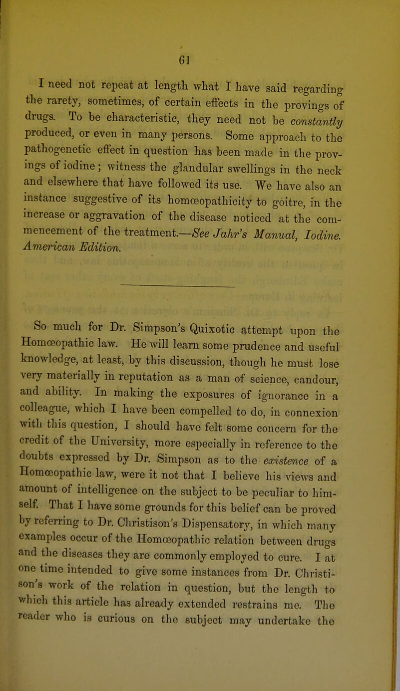 I need not repeat at lengtli what I have said regarding the rarety, sometimes, of certain effects in the provings of drugs. To be characteristic, they need not be constantly produced, or even in many persons. Some approach to the pathogenetic effect in question has been made in the prov- ings of iodine; witness the glandular swellings in the neck and elsewhere that have followed its use. We have also an histance suggestive of its homoeopathicity to goitre, in the increase or aggravation of the disease noticed at the com- mencement of the treatment.—/S'ee Jahr's Manual, Iodine. American Edition. So much for Dr. Simpson's Quixotic attempt upon the Homoeopathic law. He will learn some prudence and useful knowledge, at least, by this discussion, though he must lose very materially in reputation as a man of science, candour, and ability. In making the exposures of ignorance in a colleague, which I have been compelled to do, in connexion with this question, I should have felt some concern for the credit of the University, more especially in reference to the doubts expressed by Dr. Simpson as to the existence of a Homoeopathic law, were it not that I believe his views and amount of intelligence on the subject to be peculiar to him- self That I have some grounds for this belief can be proved by referring to Dr. Christison's Dispensatory, in which many examples occur of the Homoeopathic relation between drugs and the diseases they are commonly employed to cure. I at one time intended to give some instances from Dr. Christi- son's work of the relation in question, but the length to whicli this article has already extended restrains mo. The reader who is curious on the subject may undertake the