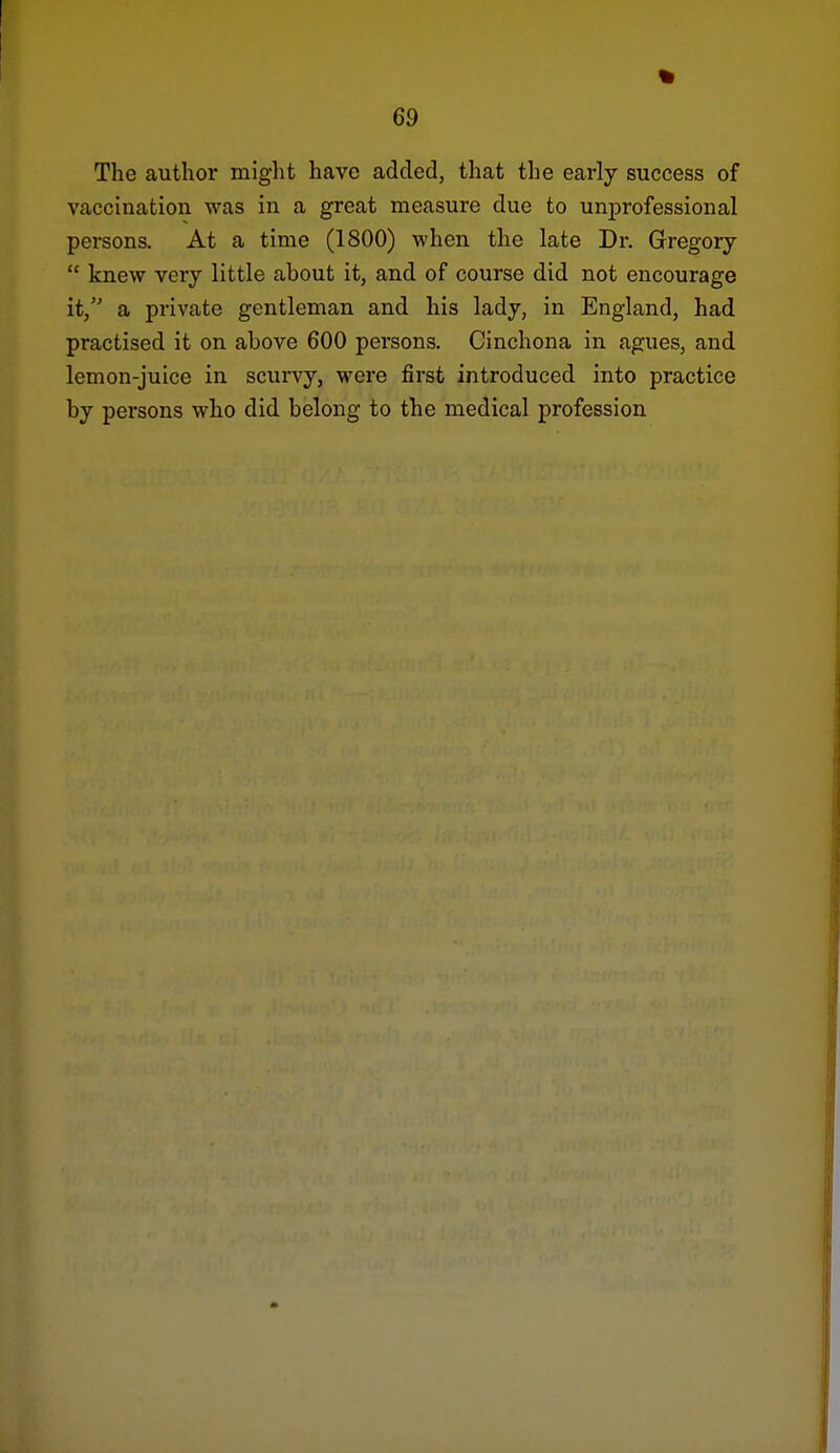 The author might have added, that the early success of vaccination was in a great measure due to unprofessional persons. At a time (1800) when the late Dr. Gregory  knew very little about it, and of course did not encourage it, a private gentleman and his lady, in England, had practised it on above 600 persons. Cinchona in agues, and lemon-juice in scurvy, were first introduced into practice by persons who did belong to the medical profession