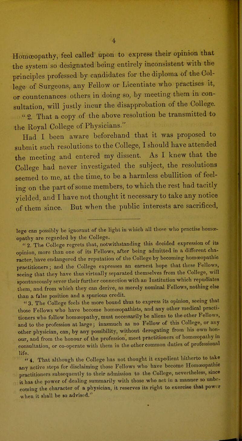 Homoeopathy, feel called upon to express their opinion that the system so designated being entirely inconsistent with the principles professed by candidates for the diploma of the Col- lege of Surgeons, any Fellow or Licentiate who practises it, or countenances others in doing so, by meeting them in con- sultation, will justly incur the disapprobation of the College.  2. That a copy of the above resolution be transmitted to the Royal College of Physicians. Had I been aware beforehand that it was proposed to submit such resolutions to the College, I should have attended the meeting and entered my dissent. As I knew that the College had never investigated the subject, the resolutions seemed to me, at the time, to be a harmless ebullition of feel- ing on the part of some members, to which the rest had tacitly yielded, and I have not thought it necessary to take any notice of them since. But when the public interests are sacrificed, lege can possibly be ignoraut of the light in wlilch all those who practise lionios- opathy are regarded by the College.  2. The College regrets that, notwithstanding this decided expression of its opinion, more than one of its Fellows, after being admitted in a different cha- racter, have endangered the reputation of the College by becoming homoeopathic practitioners; and the College expresses an earnest hope that these Fellows, seeing that they have thus virtually separated themselves from the College, will spontaneously sever their further connection with an Institution which repudiates them, and from which they can derive, as merely nominal Fellows, nothing else than a false position and a spurious credit.  3. The College feels the more bound thus to express its opinion, seeing that those Fellows who have become homoeopathists, and any other medical practi- tioners who follow homoeopathy, must necessarily be aliens to the other Fellows, and to the profession at large; inasmuch as no Fellow of this College, or any other physician, can, by any possibility, without derogating from his own hon- our, and from the honour of the profession, meet practitioners of homooopailiy in consultation, or co-operate with them in the other common duties of professional life.  4. That altliough the College has not thought it expedient hitherto to tiike any active stops for disclaiming those Fellows who have become Homoeopathic practitioners subsequently to their admission to the College, nevertheless, since it has the power of dealing summarily with those who act in a manner so unbo- coming tlie character of a physician, it reserves iU right to exercise that pow. r when it shall be so advised.