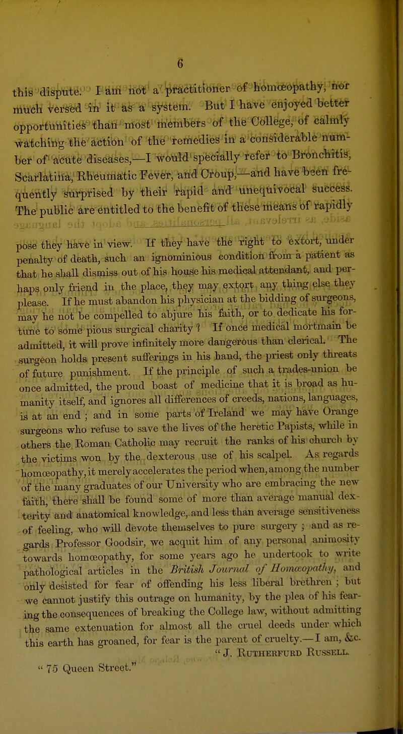 thi^ 'disp^t^: mtd-Mi' a-''^l'actitioner of homoeopathy, nor much versed it' &s a system. But I have enjoyed bett^ opportunities' than ■ most-tn'eTribers of the CdUege ■ of calmly watching the actibh' of th^'remedies in' a;%onsiderable num- ber of '^'dttte diseases,—I would' specially refer to Bronchitis, Scarlatilia, Rheumatic Fever, and Croup,—and have been fre- quently surprised by their tapid and' uheiiuivocal success. The public are entitled to the benefit of these itifeans of rapidly pose they have in view. If tlie/ ha^e'^ «^M?8 %Mk]mh penalty of death, such an ignominious condition from a patient as that he shall dismiss out of his house his medical attendant, and per- haps only friend in the place, they may ext9rt any thing pise they ])lease. If he must abandon Ms physician at the bidding of surgeons, may he not be compeUed to abjure his faith, or to dedicate his for- tune to some pious surgical charity 1 If once medical mortmain be admitted, it will prove infinitely more dangerous than clerical The surgeon holds present sufferings in his hand, the priest only thi-eats of fritm-e punishment. If the principle of such a trades-union be once admitted, the proud boast of mecUcine that it is broad as hu- manity itself, and ignores all differences of creeds, nations, languages, is at an end ; and in some pai-ts of Ireland we may have Orange sm-geons who refuse to save the bves of the heretic Papists, while in others the. Roman Catholic may recrait the ranks of his church by the victims won by the,, dexterous use of his scalpel. As regards homoeopathy, it merely accelerates the period when, among the number of the many graduates of our University who are embracmg the new faith, there shall be found some of more than avierage manual dex- terity and anatomical knowledge,, and less than average sensitiveness of feebng, who will devote themselves to pure surgeiy ; and as re- gards Professor Goodsir, we acquit him of any personal animosity towards homoeopathy, for some years ago he midertook to writt- pathological articles in t\Q British Journal of Hoiwxiojyathy, and only desisted for fear of offending his less liberal brethi-en ; but we cannot justify this outrage on humanity, by the plea of his fear- ing the consequences of breaking the College law, mthout admitting the same extenuation for almost all the ciniel deeds under which this earth has groaned, for fear is the parent of cruelty.—I am, &;c.  J. RUTIIERFURD Rv.SSELL.  75 Queen Street.