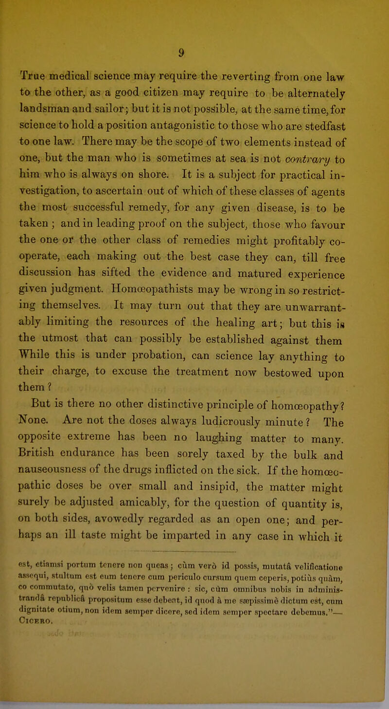 True medical science may require the reverting from one law to the other, as a good citizen may require to be alternately landsman and sailor; but it is not possible, at the same time,for science to hold a position antagonistic to those who are stedfast to one law. There may be the scope of two elements instead of one, but the man who is sometimes at sea is not contrary to him who is always on shore. It is a subject for practical in- vestigation, to ascertain out of which of these classes of agents the most successful remedy, for any given disease, is to be taken ; and in leading proof on the subject, those who favour the one or the other class of remedies might profitably co- operate, each making out the best case they can, till free discussion has sifted the evidence and matured experience given judgment. Homoeopathists may be wrong in so restrict- ing themselves. It may turn out that they are unwarrant- ably limiting the resources of the healing art; but this ia the utmost that can possibly be established against them While this is under probation, can science lay anything to their charge, to excuse the treatment now bestowed upon them ? But is there no other distinctive principle of homoeopathy? None. Are not the doses always ludicrously minute ? The opposite extreme has been no laughing matter to many. British endurance has been sorely taxed by the bulk and nauseousness of the drugs inflicted on the sick. If the homoeo- pathic doses be over small and insipid, the matter might surely be adjusted amicably, for the question of quantity is, on both sides, avowedly regarded as an open one; and per- haps an ill taste might be imparted in any case in which it e-st, ctiamsi porttim toncre non queas; cum vero id possis, mutatfi velificatione assoqui, stultum est eum tcncre cum poriculo cursum qnem ceperis, potius qiiiiin, 00 commutato, qno velis tamen pcrvonire : .sic, ciira omnibus nobis in adniinis- tranda repiiblica propositum esse debent, id quod a nie sajpissinie dictum est, cum dignitate otium, non idem semper dicore, sed idem semper spoctare debomus.— Cicero. J